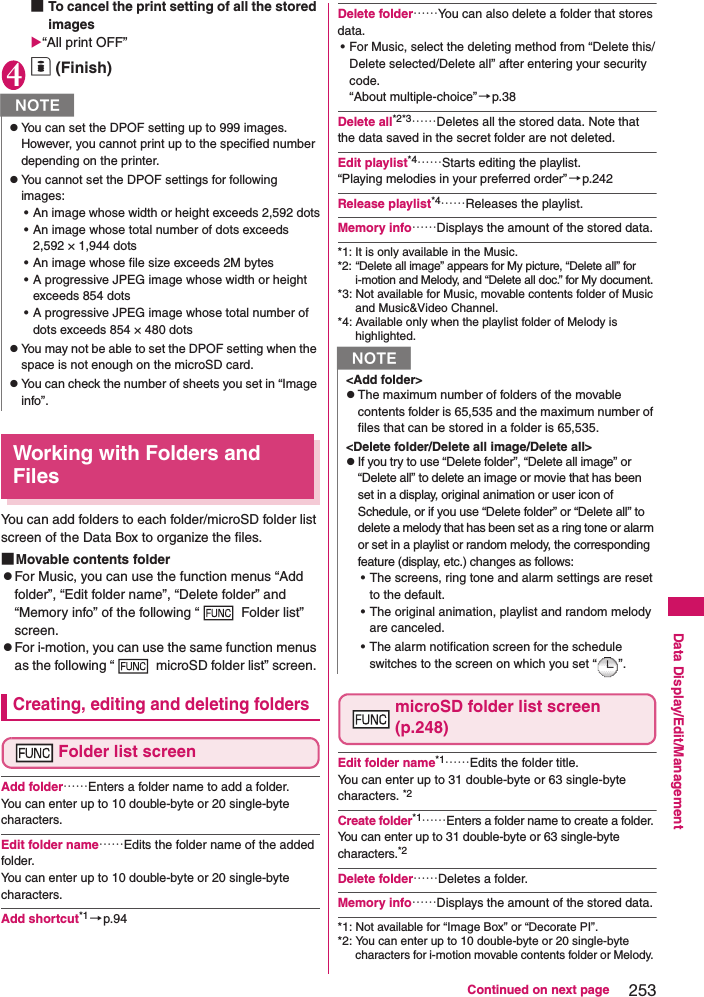 253Continued on next pageData Display/Edit/Management■To cancel the print setting of all the stored images“All print OFF”4o (Finish)Working with Folders and FilesYou can add folders to each folder/microSD folder list screen of the Data Box to organize the files. ■Movable contents folderzFor Music, you can use the function menus “Add folder”, “Edit folder name”, “Delete folder” and “Memory info” of the following “  Folder list” screen.zFor i-motion, you can use the same function menus as the following “  microSD folder list” screen. Creating, editing and deleting foldersFolder list screenAdd folder……Enters a folder name to add a folder. You can enter up to 10 double-byte or 20 single-byte characters. Edit folder name……Edits the folder name of the added folder. You can enter up to 10 double-byte or 20 single-byte characters. Add shortcut*1 →p.94Delete folder……You can also delete a folder that stores data.• For Music, select the deleting method from “Delete this/Delete selected/Delete all” after entering your security code. “About multiple-choice” →p.38Delete all*2*3……Deletes all the stored data. Note that the data saved in the secret folder are not deleted. Edit playlist*4……Starts editing the playlist. “Playing melodies in your preferred order”→p.242Release playlist*4……Releases the playlist. Memory info……Displays the amount of the stored data. *1: It is only available in the Music. *2: “Delete all image” appears for My picture, “Delete all” for i-motion and Melody, and “Delete all doc.” for My document.*3: Not available for Music, movable contents folder of Music and Music&amp;Video Channel.*4: Available only when the playlist folder of Melody is highlighted. microSD folder list screen (p.248)Edit folder name*1……Edits the folder title. You can enter up to 31 double-byte or 63 single-byte characters. *2Create folder*1……Enters a folder name to create a folder. You can enter up to 31 double-byte or 63 single-byte characters.*2Delete folder……Deletes a folder. Memory info……Displays the amount of the stored data. *1: Not available for “Image Box” or “Decorate PI”. *2: You can enter up to 10 double-byte or 20 single-byte characters for i-motion movable contents folder or Melody. NzYou can set the DPOF setting up to 999 images. However, you cannot print up to the specified number depending on the printer. zYou cannot set the DPOF settings for following images:• An image whose width or height exceeds 2,592 dots• An image whose total number of dots exceeds 2,592 × 1,944 dots• An image whose file size exceeds 2M bytes• A progressive JPEG image whose width or height exceeds 854 dots• A progressive JPEG image whose total number of dots exceeds 854 × 480 dotszYou may not be able to set the DPOF setting when the space is not enough on the microSD card. zYou can check the number of sheets you set in “Image info”. N&lt;Add folder&gt;zThe maximum number of folders of the movable contents folder is 65,535 and the maximum number of files that can be stored in a folder is 65,535. &lt;Delete folder/Delete all image/Delete all&gt;zIf you try to use “Delete folder”, “Delete all image” or “Delete all” to delete an image or movie that has been set in a display, original animation or user icon of Schedule, or if you use “Delete folder” or “Delete all” to delete a melody that has been set as a ring tone or alarm or set in a playlist or random melody, the corresponding feature (display, etc.) changes as follows:• The screens, ring tone and alarm settings are reset to the default. • The original animation, playlist and random melody are canceled. • The alarm notification screen for the schedule switches to the screen on which you set “ ”. 