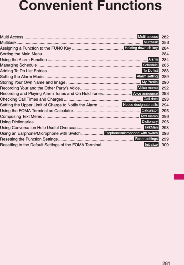 281Convenient FunctionsMulti Access.................................................................................................. 282Multitask............................................................................................................. 283Assigning a Function to the FUNC Key ............................................ 284Sorting the Main Menu ................................................................................................... 284Using the Alarm Function ...................................................................................... 284Managing Schedule.......................................................................................... 285Adding To Do List Entries ................................................................................. 288Setting the Alarm Mode ............................................................................... 289Storing Your Own Name and Image ................................................................ 290Recording Your and the Other Party’s Voice................................................. 292Recording and Playing Alarm Tones and On Hold Tones ........................ 293Checking Call Times and Charges .................................................................... 293Setting the Upper Limit of Charge to Notify the Alarm..................... 294Using the FOMA Terminal as Calculator.......................................................... 295Composing Text Memo ................................................................................... 296Using Dictionaries............................................................................................ 296Using Conversation Help Useful Overseas........................................................ 298Using an Earphone/Microphone with Switch ................... 298Resetting the Function Settings................................................................. 299Resetting to the Default Settings of the FOMA Terminal .................................... 300Multi accessMultitaskHolding down ch-keyAlarmScheduleTo  D o  li s tAlarm settingMy ProfileVoice memoVoice announceCall dataNotice designate callsCalculatorText m e m oDictionaryTa l k M a nEarphone/microphone with switchReset settingsInitialize