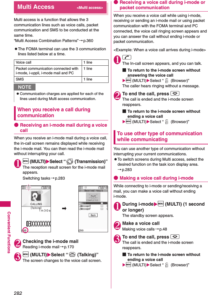 282Convenient FunctionsMulti Access&lt;Multi access&gt;Multi access is a function that allows the 3 communication lines such as voice calls, packet communication and SMS to be conducted at the same time. “Multi Access Combination Patterns”→p.360zThe FOMA terminal can use the 3 communication lines listed below at a time. When you receive a call during communication●Receiving an i-mode mail during a voice callWhen you receive an i-mode mail during a voice call, the in-call screen remains displayed while receiving the i-mode mail. You can then read the i-mode mail without interrupting your call. 1i (MULTI)Select “  (Transmission)”The reception result screen for the i-mode mail appears. Switching tasks→p.2832Checking the i-mode mailReading i-mode mail→p.1703i (MULTI)Select “  (Talking)”The screen changes to the voice call screen. ●Receiving a voice call during i-mode or packet communicationWhen you receive a voice call while using i-mode, receiving or sending an i-mode mail or using packet communication with the FOMA terminal and PC connected, the voice call ringing screen appears and you can answer the call without ending i-mode or packet communication.&lt;Example: When a voice call arrives during i-mode&gt;1rThe In-call screen appears, and you can talk. ■To return to the i-mode screen without answering the voice calli (MULTI)Select “  (Browser)”The caller hears ringing without a message. 2To end the call, press yThe call is ended and the i-mode screen reappears. ■To return to the i-mode screen without ending a voice calli (MULTI)Select “  (Browser)”To use other type of communication while communicatingYou can use another type of communication without interrupting your current communications. zTo switch screens during Multi access, select the desired function on the task icon display area.→p.283●Making a voice call during i-modeWhile connecting to i-mode or sending/receiving a mail, you can make a voice call without ending i-mode. 1During i-modei (MULTI) (1 second or longer)The standby screen appears. 2Make a voice callMaking voice calls→p.483To end the call, press yThe call is ended and the i-mode screen reappears. ■To return to the i-mode screen without ending a voice calli (MULTI)Select “  (Browser)”Voice call 1 linePacket communication connected with i-mode, i-αppli, i-mode mail and PC1 lineSMS 1 lineNzCommunication charges are applied for each of the lines used during Multi access communication. 