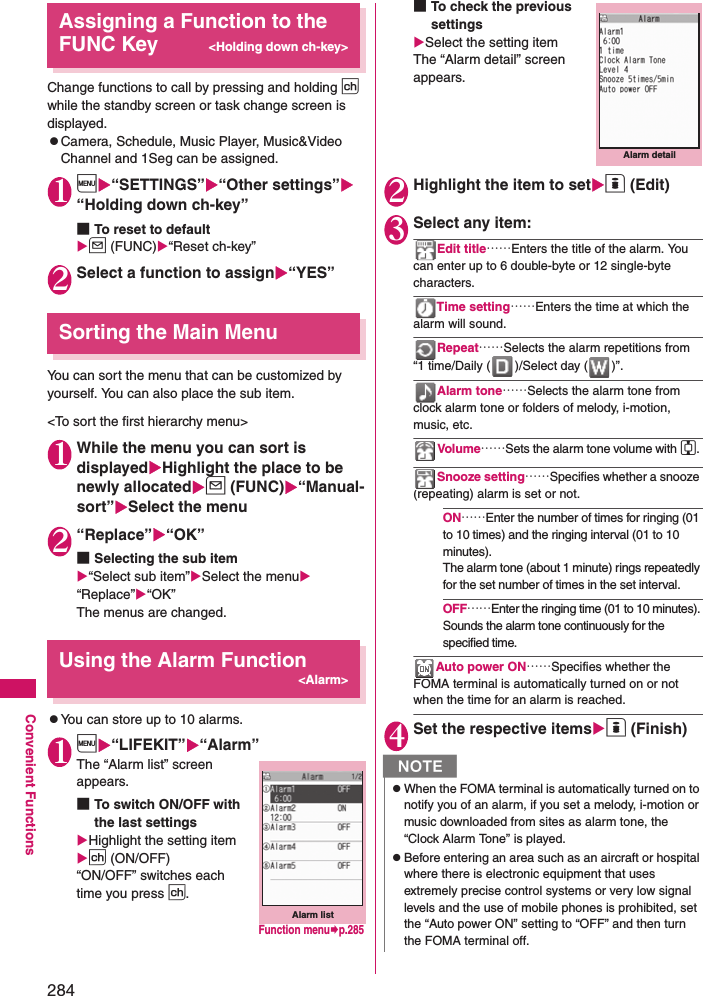 284Convenient FunctionsAssigning a Function to the FUNC Key&lt;Holding down ch-key&gt;Change functions to call by pressing and holding p while the standby screen or task change screen is displayed.zCamera, Schedule, Music Player, Music&amp;Video Channel and 1Seg can be assigned.1i“SETTINGS”“Other settings”“Holding down ch-key”■To reset to defaultu (FUNC)“Reset ch-key”2Select a function to assign“YES”Sorting the Main MenuYou can sort the menu that can be customized by yourself. You can also place the sub item. &lt;To sort the first hierarchy menu&gt;1While the menu you can sort is displayedHighlight the place to be newly allocatedu (FUNC)“Manual-sort”Select the menu2“Replace”“OK”■Selecting the sub item“Select sub item”Select the menu “Replace”“OK”The menus are changed. Using the Alarm Function&lt;Alarm&gt;zYou can store up to 10 alarms. 1i“LIFEKIT”“Alarm”The “Alarm list” screen appears. ■To switch ON/OFF with the last settingsHighlight the setting item p (ON/OFF)“ON/OFF” switches each time you press p.■To check the previous settingsSelect the setting itemThe “Alarm detail” screen appears.2Highlight the item to seto (Edit)3Select any item: Edit title……Enters the title of the alarm. You can enter up to 6 double-byte or 12 single-byte characters. Time setting……Enters the time at which the alarm will sound. Repeat……Selects the alarm repetitions from “1 time/Daily ( )/Select day ( )”. Alarm tone……Selects the alarm tone from clock alarm tone or folders of melody, i-motion, music, etc. Volume……Sets the alarm tone volume with c. Snooze setting……Specifies whether a snooze (repeating) alarm is set or not. ON……Enter the number of times for ringing (01 to 10 times) and the ringing interval (01 to 10 minutes). The alarm tone (about 1 minute) rings repeatedly for the set number of times in the set interval. OFF……Enter the ringing time (01 to 10 minutes). Sounds the alarm tone continuously for the specified time. Auto power ON……Specifies whether the FOMA terminal is automatically turned on or not when the time for an alarm is reached. 4Set the respective itemso (Finish)Alarm listFunction menup.285NzWhen the FOMA terminal is automatically turned on to notify you of an alarm, if you set a melody, i-motion or music downloaded from sites as alarm tone, the “Clock Alarm Tone” is played. zBefore entering an area such as an aircraft or hospital where there is electronic equipment that uses extremely precise control systems or very low signal levels and the use of mobile phones is prohibited, set the “Auto power ON” setting to “OFF” and then turn the FOMA terminal off. Alarm detail