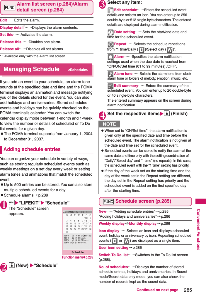 285Continued on next pageConvenient FunctionsAlarm list screen (p.284)/Alarm detail screen (p.284)Edit……Edits the alarm. Display detail*……Displays the alarm contents. Set this……Activates the alarm. Release this……Disables one alarm. Release all……Disables all set alarms. * : Available only with the Alarm list screen. Managing Schedule&lt;Schedule&gt;If you add an event to your schedule, an alarm tone sounds at the specified date and time and the FOMA terminal displays an animation and message notifying you of the details stored for the event. You can also add holidays and anniversaries. Stored scheduled events and holidays can be quickly checked on the FOMA terminal’s calendar. You can switch the calendar display mode between 1-month and 1-week to view the number or details of scheduled or To Do list events for a given day. zThe FOMA terminal supports from January 1, 2004 to December 31, 2037. Adding schedule entriesYou can organize your schedule in variety of ways, such as storing regularly scheduled events such as weekly meetings on a set day every week or setting alarm tones and animations that match the scheduled event. zUp to 500 entries can be stored. You can also store multiple scheduled events for a day. zSchedule alarms →p.2891i“LIFEKIT”“Schedule”The “Schedule” screen appears. 2o (New) “Schedule”3Select any item: Edit schedule……Enters the scheduled event details and selects an icon. You can enter up to 256 double-byte or 512 single-byte characters. The entered details are displayed during alarm notification.Date setting……Sets the start/end date and time for the scheduled event. Repeat……Selects the schedule repetitions from “1 time/Daily ( )/Select day ( )”. Alarm……Specifies the alarm notification settings used when the due date is reached from “ON/ON/Set time (01 to 99 minutes) /OFF”. Alarm tone……Selects the alarm tone from clock alarm tone or folders of melody, i-motion, music, etc. Edit summary……Enters the summary of the scheduled event. You can enter up to 20 double-byte or 40 single-byte characters. The entered summary appears on the screen during alarm notification. 4Set the respective itemso (Finish)Schedule screen (p.285)New……“Adding schedule entries”→p.285“Adding holidays and anniversaries”→p.286Weekly display ⇔Monthly display →p.286Icon display……Selects an icon and displays scheduled event, holiday or anniversary by icon. Repeating scheduled events (  or  ) are displayed as a single item. User icon setting→p.286Switch To Do list……Switches to the To Do list screen (p.288).No. of schedules……Displays the number of stored schedule entries, holidays and anniversaries. In Secret mode/Secret data only mode, you can also check the number of records kept as the secret data. ScheduleFunction menup.285NzWhen set to “ON/Set time”, the alarm notification is given only at the specified date and time before the scheduled event. The alarm notification is not given at the date and time set for the scheduled event. zScheduled events can be stored to notify the alarm at the same date and time only with the setting combination of “Daily”/“Select day” and “1 time” (no repeats). In this case, the scheduled event with the “1 time” setting has priority. zIf the day of the week set as the starting time and the day of the week set in the Repeat setting are different, the day set in the Repeat setting has priority and the scheduled event is added on the first specified day after the starting time. 