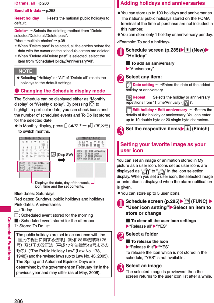 286Convenient FunctionsiC trans. all→p.260Send all Ir data→p.258Reset holiday……Resets the national public holidays to default. Delete……Selects the deleting method from “Delete selected/Delete all/Delete past”. “About multiple-choice” →p.38• When “Delete past” is selected, all the entries before the data with the cursor on the schedule screen are deleted. • When “Delete all/Delete past” is selected, select the item from “Schedule/Holiday/Anniversary/All”. ●Changing the Schedule display modeThe Schedule can be displayed either as “Monthly display” or “Weekly display”. By pressing b to highlight a particular date, you can check icons and the number of scheduled events and To Do list stored for the selected date. zIn Monthly display, press a (▲マナー )/s (▼メモ) to switch months.Blue dates: SaturdaysRed dates: Sundays, public holidays and holidaysPink dates: Anniversaries＿: Today□: Scheduled event stored for the morning■: Scheduled event stored for the afternoonT: Stored To Do listAdding holidays and anniversarieszYou can store up to 100 holidays and anniversaries. The national public holidays stored on the FOMA terminal at the time of purchase are not included in this number. zYou can store only 1 holiday or anniversary per day. &lt;Example: To add a holiday&gt;1Schedule screen (p.285)o (New) “Holiday”■To add an anniversary“Anniversary”2Select any item: Date setting……Enters the date of the added holiday or anniversary. Repeat……Selects the holiday or anniversary repetitions from “1 time/Annually ( )”. Edit holiday・Edit anniversary……Enters the details of the holiday or anniversary. You can enter up to 10 double-byte or 20 single-byte characters. 3Set the respective itemso (Finish)Setting your favorite image as your user iconYou can set an image or animation stored in My picture as a user icon. Icons set as user icons are displayed as “ ” to “ ” in the icon selection display. When you set a user icon, the selected image or animation is displayed when the alarm notification is given. zYou can store up to 5 user icons. 1Schedule screen (p.285)u (FUNC)  “User icon setting”Select an item to store or change■To clear all the user icon settings“Release all”“YES”2Select a folder■To release the icon“Release this”“YES”To release the icon which is not stored in the schedule, “YES” is not available. 3Select an imageThe selected image is previewed, then the screen returns to the user icon list after a while.NzSelecting “Holiday” or “All” of “Delete all” resets the holidays to the default settings. The public holidays are set in accordance with the「国民の祝日に関する法律」（昭和23年法律第178号）及びその改正法（平成 17年法律第 43 号までのもの）(“The Public Holiday Law” (Law No. 178, 1948)) and the revised laws (up to Law No. 43, 2005). The Spring and Autumnal Equinox Days are determined by the government on February 1st in the previous year and may differ (as of May, 2008). Displays the date, day of the week, icon, time and the set contents.p (Disp SW)