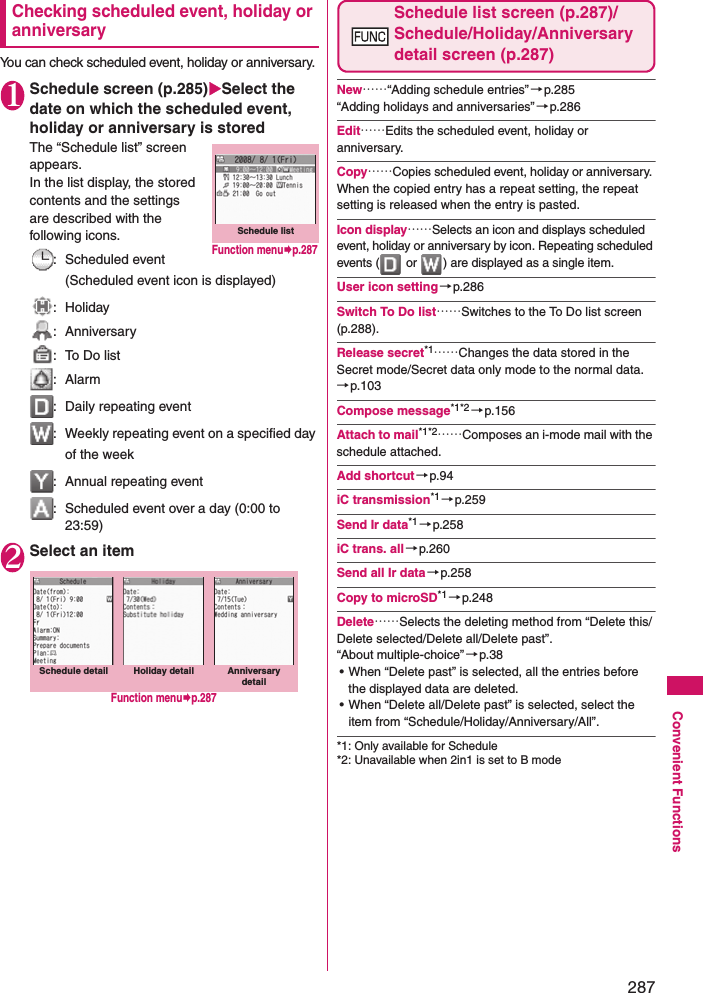 287Convenient FunctionsChecking scheduled event, holiday or anniversaryYou can check scheduled event, holiday or anniversary. 1Schedule screen (p.285)Select the date on which the scheduled event, holiday or anniversary is storedThe “Schedule list” screen appears. In the list display, the stored contents and the settings are described with the following icons. : Scheduled event (Scheduled event icon is displayed): Holiday: Anniversary:  To Do list: Alarm:  Daily repeating event:  Weekly repeating event on a specified day of the week:  Annual repeating event:  Scheduled event over a day (0:00 to 23:59)2Select an itemSchedule list screen (p.287)/ Schedule/Holiday/Anniversary detail screen (p.287)New……“Adding schedule entries”→p.285“Adding holidays and anniversaries”→p.286Edit……Edits the scheduled event, holiday or anniversary. Copy……Copies scheduled event, holiday or anniversary. When the copied entry has a repeat setting, the repeat setting is released when the entry is pasted. Icon display……Selects an icon and displays scheduled event, holiday or anniversary by icon. Repeating scheduled events (  or  ) are displayed as a single item. User icon setting→p.286Switch To Do list……Switches to the To Do list screen (p.288). Release secret*1……Changes the data stored in the Secret mode/Secret data only mode to the normal data.→p.103Compose message*1*2 →p.156Attach to mail*1*2……Composes an i-mode mail with the schedule attached.Add shortcut→p.94iC transmission*1→p.259Send Ir data*1 →p.258iC trans. all→p.260Send all Ir data→p.258Copy to microSD*1 →p.248Delete……Selects the deleting method from “Delete this/Delete selected/Delete all/Delete past”. “About multiple-choice”→p.38• When “Delete past” is selected, all the entries before the displayed data are deleted. • When “Delete all/Delete past” is selected, select the item from “Schedule/Holiday/Anniversary/All”. *1: Only available for Schedule*2: Unavailable when 2in1 is set to B modeSchedule listFunction menup.287Schedule detail screenSchedule detail Holiday detail Anniversary detailFunction menup.287