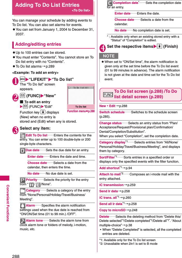 288Convenient FunctionsAdding To Do List Entries&lt;To Do list&gt;You can manage your schedule by adding events to To Do list. You can also set alarms for events. zYou can set from January 1, 2004 to December 31, 2037. Adding/editing entrieszUp to 100 entries can be stored. zYou must enter “Contents”. You cannot store an To Do list entry with no “Contents”. zTo Do list alarms→p.289&lt;Example: To add an entry&gt;1i“LIFEKIT”“To Do list”The “To Do list” screen appears. 2u (FUNC)“New”■To edit an entryu (FUNC)“Edit”Function key o displays (New) when no entry is stored and (Edit) when any is stored. 3Select any item: Edit To Do list……Enters the contents for the entry. You can enter up to 100 double-byte or 200 single-byte characters. Due date……Sets the due date for an entry. Enter date……Enters the date and time. Choose date……Selects a date from the calendar, then enters the time. No date……No due date is set. Priority……Selects the priority for the entry from “ / /None”. Category……Selects a category of the entry from “None/Personal/Holiday/Travel/Business/Meeting”. Alarm……Specifies the alarm notification settings used when the due date is reached from “ON/ON/Set time (01 to 99 min.) /OFF”. Alarm tone……Selects the alarm tone from clock alarm tone or folders of melody, i-motion, music, etc. Completion date*……Sets the completion date for an entry. Enter date……Enters the date. Choose date……Selects a date from the calendar. No date……No completion date is set. * : Available only when an existing stored entry with a “Status” of “Completion” is edited. 4Set the respective itemso (Finish)To Do list screen (p.288) /To Do list detail screen (p.289)New・Edit→p.288Switch schedule……Switches to the schedule screen (p.285). Change status……Selects an entry status from “Plan/Acceptance/Request/Provisional plan/Confirmation/Denial/Completion/Substitution”. When you select “Completion”, set the completion date. Category display*1……Selects entries from “All/None/Personal/Holiday/Travel/Business/Meeting”, and displays them by category. Sort/Filter*1……Sorts entries in a specified order or displays only the specified events with the filter function. Add shortcut*1 →p.94Attach to mail*2……Composes an i-mode mail with the entry attached.iC transmission→p.259Send Ir data→p.258iC trans. all*1→p.260Send all Ir data*1→p.258Copy to microSD→p.248Delete……Selects the deleting method from “Delete this/Delete selected*1/Delete completed*1/Delete all*1”. “About multiple-choice” →p.38• When “Delete Completed” is selected, all the completed entries are deleted. *1: Available only for the To Do list screen*2: Unavailable when 2in1 is set to B modeTo Do listFunction menup.288NzWhen set to “ON/Set time”, the alarm notification is given only at the set time before the To Do list event (01 to 99 minutes in advance). The alarm notification is not given at the date and time set for the To Do list event. 