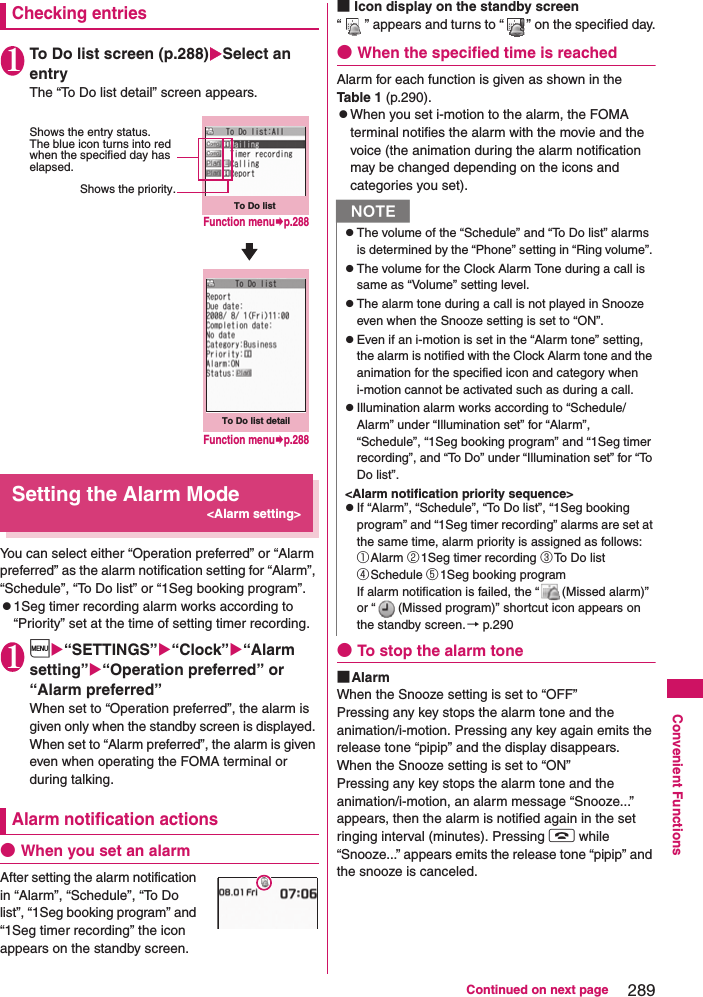 289Continued on next pageConvenient FunctionsChecking entries1To Do list screen (p.288)Select an entryThe “To Do list detail” screen appears. Setting the Alarm Mode&lt;Alarm setting&gt;You can select either “Operation preferred” or “Alarm preferred” as the alarm notification setting for “Alarm”, “Schedule”, “To Do list” or “1Seg booking program”.z1Seg timer recording alarm works according to “Priority” set at the time of setting timer recording.1i“SETTINGS”“Clock”“Alarm setting”“Operation preferred” or “Alarm preferred”When set to “Operation preferred”, the alarm is given only when the standby screen is displayed. When set to “Alarm preferred”, the alarm is given even when operating the FOMA terminal or during talking. Alarm notification actions●When you set an alarmAfter setting the alarm notification in “Alarm”, “Schedule”, “To Do list”, “1Seg booking program” and “1Seg timer recording” the icon appears on the standby screen. ■Icon display on the standby screen“ ” appears and turns to “ ” on the specified day.●When the specified time is reachedAlarm for each function is given as shown in the Table 1 (p.290).zWhen you set i-motion to the alarm, the FOMA terminal notifies the alarm with the movie and the voice (the animation during the alarm notification may be changed depending on the icons and categories you set).●To stop the alarm tone■AlarmWhen the Snooze setting is set to “OFF”Pressing any key stops the alarm tone and the animation/i-motion. Pressing any key again emits the release tone “pipip” and the display disappears. When the Snooze setting is set to “ON”Pressing any key stops the alarm tone and the animation/i-motion, an alarm message “Snooze...” appears, then the alarm is notified again in the set ringing interval (minutes). Pressing y while “Snooze...” appears emits the release tone “pipip” and the snooze is canceled. To Do listShows the priority.Shows the entry status. The blue icon turns into red when the specified day has elapsed.To Do list detailFunction menup.288Function menup.288NzThe volume of the “Schedule” and “To Do list” alarms is determined by the “Phone” setting in “Ring volume”. zThe volume for the Clock Alarm Tone during a call is same as “Volume” setting level.zThe alarm tone during a call is not played in Snooze even when the Snooze setting is set to “ON”. zEven if an i-motion is set in the “Alarm tone” setting, the alarm is notified with the Clock Alarm tone and the animation for the specified icon and category when i-motion cannot be activated such as during a call. zIllumination alarm works according to “Schedule/Alarm” under “Illumination set” for “Alarm”, “Schedule”, “1Seg booking program” and “1Seg timer recording”, and “To Do” under “Illumination set” for “To Do list”.&lt;Alarm notification priority sequence&gt;zIf “Alarm”, “Schedule”, “To Do list”, “1Seg booking program” and “1Seg timer recording” alarms are set at the same time, alarm priority is assigned as follows: ①Alarm ②1Seg timer recording ③To Do list ④Schedule ⑤1Seg booking programIf alarm notification is failed, the “ (Missed alarm)” or “ (Missed program)” shortcut icon appears on the standby screen.→ p.290 