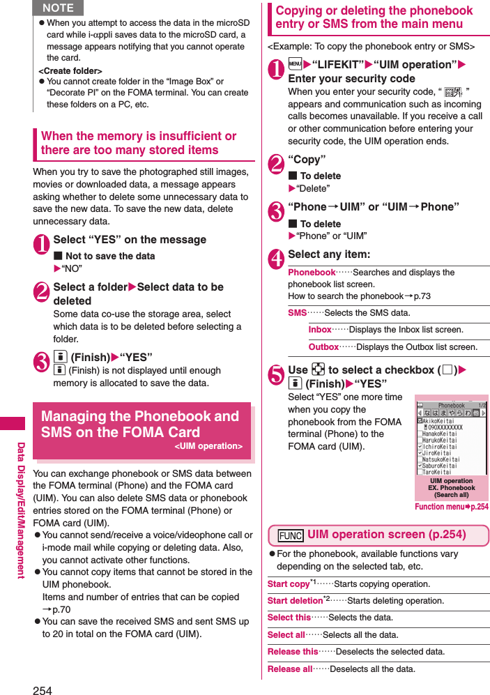 254Data Display/Edit/ManagementWhen the memory is insufficient or there are too many stored itemsWhen you try to save the photographed still images, movies or downloaded data, a message appears asking whether to delete some unnecessary data to save the new data. To save the new data, delete unnecessary data. 1 Select “YES” on the message■Not to save the data“NO”2 Select a folderSelect data to be deletedSome data co-use the storage area, select which data is to be deleted before selecting a folder. 3 o (Finish)“YES”o (Finish) is not displayed until enough memory is allocated to save the data.Managing the Phonebook and SMS on the FOMA Card&lt;UIM operation&gt;You can exchange phonebook or SMS data between the FOMA terminal (Phone) and the FOMA card (UIM). You can also delete SMS data or phonebook entries stored on the FOMA terminal (Phone) or FOMA card (UIM). zYou cannot send/receive a voice/videophone call or i-mode mail while copying or deleting data. Also, you cannot activate other functions. zYou cannot copy items that cannot be stored in the UIM phonebook. Items and number of entries that can be copied→p.70zYou can save the received SMS and sent SMS up to 20 in total on the FOMA card (UIM). Copying or deleting the phonebook entry or SMS from the main menu&lt;Example: To copy the phonebook entry or SMS&gt;1i“LIFEKIT”“UIM operation” Enter your security codeWhen you enter your security code, “ ” appears and communication such as incoming calls becomes unavailable. If you receive a call or other communication before entering your security code, the UIM operation ends. 2“Copy”■To delete“Delete”3“Phone →UIM” or “UIM →Phone”■To delete“Phone” or “UIM”4Select any item: Phonebook……Searches and displays the phonebook list screen. How to search the phonebook→p.73SMS……Selects the SMS data. Inbox……Displays the Inbox list screen. Outbox……Displays the Outbox list screen. 5Use b to select a checkbox (□)o (Finish)“YES”Select “YES” one more time when you copy the phonebook from the FOMA terminal (Phone) to the FOMA card (UIM).UIM operation screen (p.254)zFor the phonebook, available functions vary depending on the selected tab, etc. Start copy*1……Starts copying operation. Start deletion*2……Starts deleting operation. Select this……Selects the data. Select all……Selects all the data. Release this……Deselects the selected data. Release all……Deselects all the data. NzWhen you attempt to access the data in the microSD card while i-αppli saves data to the microSD card, a message appears notifying that you cannot operate the card. &lt;Create folder&gt;zYou cannot create folder in the “Image Box” or “Decorate PI” on the FOMA terminal. You can create these folders on a PC, etc. UIM operation EX. Phonebook (Search all)Function menup.254