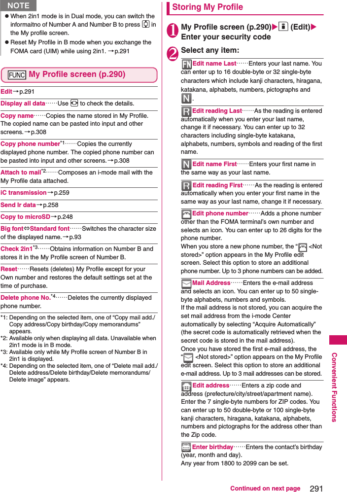 291Continued on next pageConvenient FunctionsMy Profile screen (p.290)Edit→p.291Display all data……Use v to check the details. Copy name……Copies the name stored in My Profile. The copied name can be pasted into input and other screens.→p.308Copy phone number*1……Copies the currently displayed phone number. The copied phone number can be pasted into input and other screens.→p.308Attach to mail*2……Composes an i-mode mail with the My Profile data attached.iC transmission→p.259Send Ir data→p.258Copy to microSD→p.248Big font⇔Standard font……Switches the character size of the displayed name.→p.93Check 2in1*3……Obtains information on Number B and stores it in the My Profile screen of Number B. Reset……Resets (deletes) My Profile except for your Own number and restores the default settings set at the time of purchase. Delete phone No.*4……Deletes the currently displayed phone number. *1: Depending on the selected item, one of “Copy mail add./Copy address/Copy birthday/Copy memorandums” appears. *2: Available only when displaying all data. Unavailable when 2in1 mode is in B mode.*3: Available only while My Profile screen of Number B in 2in1 is displayed. *4: Depending on the selected item, one of “Delete mail add./Delete address/Delete birthday/Delete memorandums/Delete image” appears. Storing My Profile1My Profile screen (p.290)o (Edit) Enter your security code2Select any item: Edit name Last……Enters your last name. You can enter up to 16 double-byte or 32 single-byte characters which include kanji characters, hiragana, katakana, alphabets, numbers, pictographs and . Edit reading Last……As the reading is entered automatically when you enter your last name, change it if necessary. You can enter up to 32 characters including single-byte katakana, alphabets, numbers, symbols and reading of the first name. Edit name First……Enters your first name in the same way as your last name. Edit reading First……As the reading is entered automatically when you enter your first name in the same way as your last name, change it if necessary. Edit phone number……Adds a phone number other than the FOMA terminal’s own number and selects an icon. You can enter up to 26 digits for the phone number. When you store a new phone number, the “  &lt;Not stored&gt;” option appears in the My Profile edit screen. Select this option to store an additional phone number. Up to 3 phone numbers can be added.Mail Address……Enters the e-mail address and selects an icon. You can enter up to 50 single-byte alphabets, numbers and symbols. If the mail address is not stored, you can acquire the set mail address from the i-mode Center automatically by selecting “Acquire Automatically” (the secret code is automatically retrieved when the secret code is stored in the mail address). Once you have stored the first e-mail address, the “  &lt;Not stored&gt;” option appears on the My Profile edit screen. Select this option to store an additional e-mail address. Up to 3 mail addresses can be stored.Edit address……Enters a zip code and address (prefecture/city/street/apartment name). Enter the 7 single-byte numbers for ZIP codes. You can enter up to 50 double-byte or 100 single-byte kanji characters, hiragana, katakana, alphabets, numbers and pictographs for the address other than the Zip code. Enter birthday……Enters the contact’s birthday (year, month and day). Any year from 1800 to 2099 can be set. NzWhen 2in1 mode is in Dual mode, you can switch the informaitno of Number A and Number B to press c in the My profile screen.zReset My Profile in B mode when you exchange the FOMA card (UIM) while using 2in1. →p.291