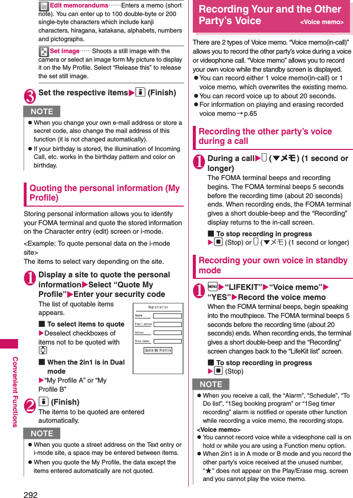 292Convenient FunctionsEdit memorandums……Enters a memo (short note). You can enter up to 100 double-byte or 200 single-byte characters which include kanji characters, hiragana, katakana, alphabets, numbers and pictographs. Set image……Shoots a still image with the camera or select an image form My picture to display it on the My Profile. Select “Release this” to release the set still image. 3Set the respective itemso (Finish)Quoting the personal information (My Profile)Storing personal information allows you to identify your FOMA terminal and quote the stored information on the Character entry (edit) screen or i-mode. &lt;Example: To quote personal data on the i-mode site&gt;The items to select vary depending on the site. 1Display a site to quote the personal informationSelect “Quote My Profile”Enter your security codeThe list of quotable items appears. ■To select items to quoteDeselect checkboxes of items not to be quoted with c■When the 2in1 is in Dual mode“My Profile A” or “My Profile B”2o (Finish)The items to be quoted are entered automatically. Recording Your and the Other Party’s Voice&lt;Voice memo&gt;There are 2 types of Voice memo. “Voice memo(in-call)” allows you to record the other party’s voice during a voice or videophone call. “Voice memo” allows you to record your own voice while the standby screen is displayed.zYou can record either 1 voice memo(in-call) or 1 voice memo, which overwrites the existing memo.zYou can record voice up to about 20 seconds. zFor information on playing and erasing recorded voice memo→p.65Recording the other party’s voice during a call1During a calls (▼メモ ) (1 second or longer)The FOMA terminal beeps and recording begins. The FOMA terminal beeps 5 seconds before the recording time (about 20 seconds) ends. When recording ends, the FOMA terminal gives a short double-beep and the “Recording” display returns to the in-call screen.■To stop recording in progressd (Stop) or s (▼メモ) (1 second or longer)Recording your own voice in standby mode1i“LIFEKIT”“Voice memo” “YES”Record the voice memoWhen the FOMA terminal beeps, begin speaking into the mouthpiece. The FOMA terminal beeps 5 seconds before the recording time (about 20 seconds) ends. When recording ends, the terminal gives a short double-beep and the “Recording” screen changes back to the “LifeKit list” screen.■To stop recording in progressd (Stop)NzWhen you change your own e-mail address or store a secret code, also change the mail address of this function (it is not changed automatically). zIf your birthday is stored, the illumination of Incoming Call, etc. works in the birthday pattern and color on birthday.NzWhen you quote a street address on the Text entry or i-mode site, a space may be entered between items. zWhen you quote the My Profile, the data except the items entered automatically are not quoted. ＲｅｇｉｓｔｒａｔｉｏｎＮａｍｅＡｄｄｒｅｓｓＰｈｏｎｅ ｎｕｍｂｅｒＱｕｏｔｅ Ｍｙ ＰｒｏｆｉｌｅＥ−ｍａｉｌ ａｄｄｒｅｓｓNzWhen you receive a call, the “Alarm”, “Schedule”, “To Do list”, “1Seg booking program” or “1Seg timer recording” alarm is notified or operate other function while recording a voice memo, the recording stops.&lt;Voice memo&gt;zYou cannot record voice while a videophone call is on hold or while you are using a Function menu option.zWhen 2in1 is in A mode or B mode and you record the other party’s voice received at the unused number, “★” does not appear on the Play/Erase msg. screen and you cannot play the voice memo. 