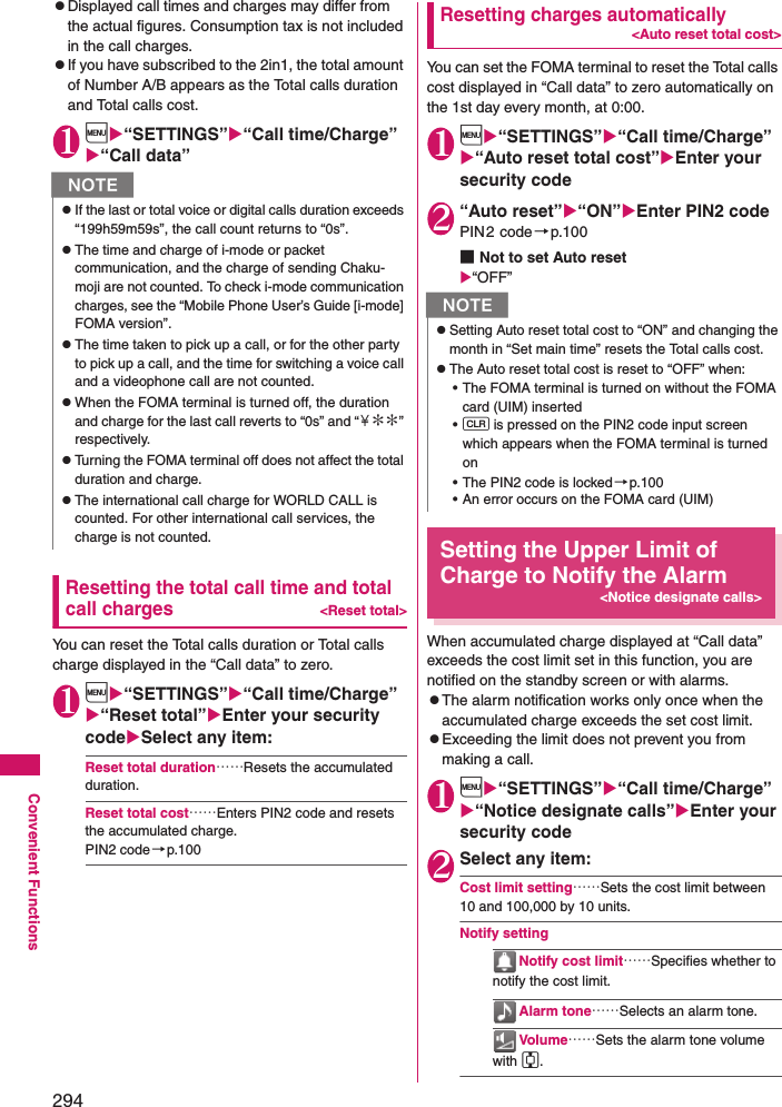 294Convenient FunctionszDisplayed call times and charges may differ from the actual figures. Consumption tax is not included in the call charges. zIf you have subscribed to the 2in1, the total amount of Number A/B appears as the Total calls duration and Total calls cost. 1i“SETTINGS”“Call time/Charge” “Call data”Resetting the total call time and total call charges&lt;Reset total&gt;You can reset the Total calls duration or Total calls charge displayed in the “Call data” to zero. 1i“SETTINGS”“Call time/Charge”“Reset total”Enter your security codeSelect any item: Reset total duration……Resets the accumulated duration. Reset total cost……Enters PIN2 code and resets the accumulated charge. PIN2 code→p.100Resetting charges automatically&lt;Auto reset total cost&gt;You can set the FOMA terminal to reset the Total calls cost displayed in “Call data” to zero automatically on the 1st day every month, at 0:00. 1i“SETTINGS”“Call time/Charge”“Auto reset total cost”Enter your security code2“Auto reset”“ON”Enter PIN2 codePIN2 code →p.100■Not to set Auto reset“OFF”Setting the Upper Limit of Charge to Notify the Alarm&lt;Notice designate calls&gt;When accumulated charge displayed at “Call data” exceeds the cost limit set in this function, you are notified on the standby screen or with alarms. zThe alarm notification works only once when the accumulated charge exceeds the set cost limit. zExceeding the limit does not prevent you from making a call. 1i“SETTINGS”“Call time/Charge” “Notice designate calls”Enter your security code2Select any item: Cost limit setting……Sets the cost limit between 10 and 100,000 by 10 units. Notify settingNotify cost limit……Specifies whether to notify the cost limit. Alarm tone……Selects an alarm tone. Vol ume……Sets the alarm tone volume with c. NzIf the last or total voice or digital calls duration exceeds “199h59m59s”, the call count returns to “0s”. zThe time and charge of i-mode or packet communication, and the charge of sending Chaku-moji are not counted. To check i-mode communication charges, see the “Mobile Phone User’s Guide [i-mode] FOMA version”. zThe time taken to pick up a call, or for the other party to pick up a call, and the time for switching a voice call and a videophone call are not counted. zWhen the FOMA terminal is turned off, the duration and charge for the last call reverts to “0s” and “￥∗∗” respectively. zTurning the FOMA terminal off does not affect the total duration and charge. zThe international call charge for WORLD CALL is counted. For other international call services, the charge is not counted. NzSetting Auto reset total cost to “ON” and changing the month in “Set main time” resets the Total calls cost. zThe Auto reset total cost is reset to “OFF” when: • The FOMA terminal is turned on without the FOMA card (UIM) inserted•t is pressed on the PIN2 code input screen which appears when the FOMA terminal is turned on• The PIN2 code is locked→p.100• An error occurs on the FOMA card (UIM)