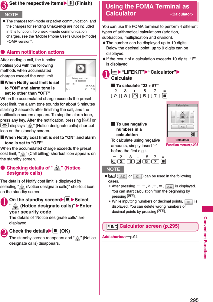 295Convenient Functions3Set the respective itemso (Finish)●Alarm notification actionsAfter ending a call, the function notifies you with the following methods when accumulated charges exceed the cost limit. ■When Notify cost limit is set to “ON” and alarm tone is set to other than “OFF”When the accumulated charge exceeds the preset cost limit, the alarm tone sounds for about 5 minutes starting 3 seconds after finishing the call, and the notification screen appears. To stop the alarm tone, press any key. After the notification, pressing t or y displays “ ” (Notice designate calls) shortcut icon on the standby screen. ■When Notify cost limit is set to “ON” and alarm tone is set to “OFF”When the accumulated charge exceeds the preset cost limit, “ ” (Call billing) shortcut icon appears on the standby screen. ●Checking details of “ ” (Notice designate calls)The details of Notify cost limit is displayed by selecting “  (Notice designate calls)” shortcut icon on the standby screen. 1On the standby screendSelect “  (Notice designate calls)”Enter your security codeThe details of “Notice designate calls” are displayed. 2Check the detailsd (OK)The standby screen reappears and “ ” (Notice designate calls) disappears. Using the FOMA Terminal as Calculator&lt;Calculator&gt;You can use the FOMA terminal to perform 4 different types of arithmetical calculations (addition, subtraction, multiplication and division). zThe number can be displayed up to 10 digits. Below the decimal point, up to 9 digits can be displayed. zIf the result of a calculation exceeds 10 digits, “.E” is displayed. 1i“LIFEKIT”“Calculator” Calculate■To calculate “23 + 57”   2        3      +       5       7       =2  3   j   5   7   d■To use negative numbers in a calculationTo calculate using negative amounts, simply insert “-” before the first digit.  −   2       3     +      5     7     =h 2  3 j  5 7  d Calculator screen (p.295)Add shortcut→p.94NzThe charges for i-mode or packet communication, and the charges for sending Chaku-moji are not included in this function. To check i-mode communication charges, see the “Mobile Phone User’s Guide [i-mode] FOMA version”.   ８／ １  ７：０６￥３０００Ｓｅｔ−ｕｐ ｃｏｓｔ ｌｉｍｉｔｉｓ ｅｘｃｅｅｄｅｄＣｏｓｔ ｌｉｍｉｔＤａｔｅNzt (  or  ) can be used in the following cases. • After pressing ＋,−,×,÷,＝,   is displayed. You can start calculation from the beginning by pressing t. • While inputting numbers or decimal points,   is displayed. You can delete wrong numbers or decimal points by pressing t. CalculatorFunction menup.295