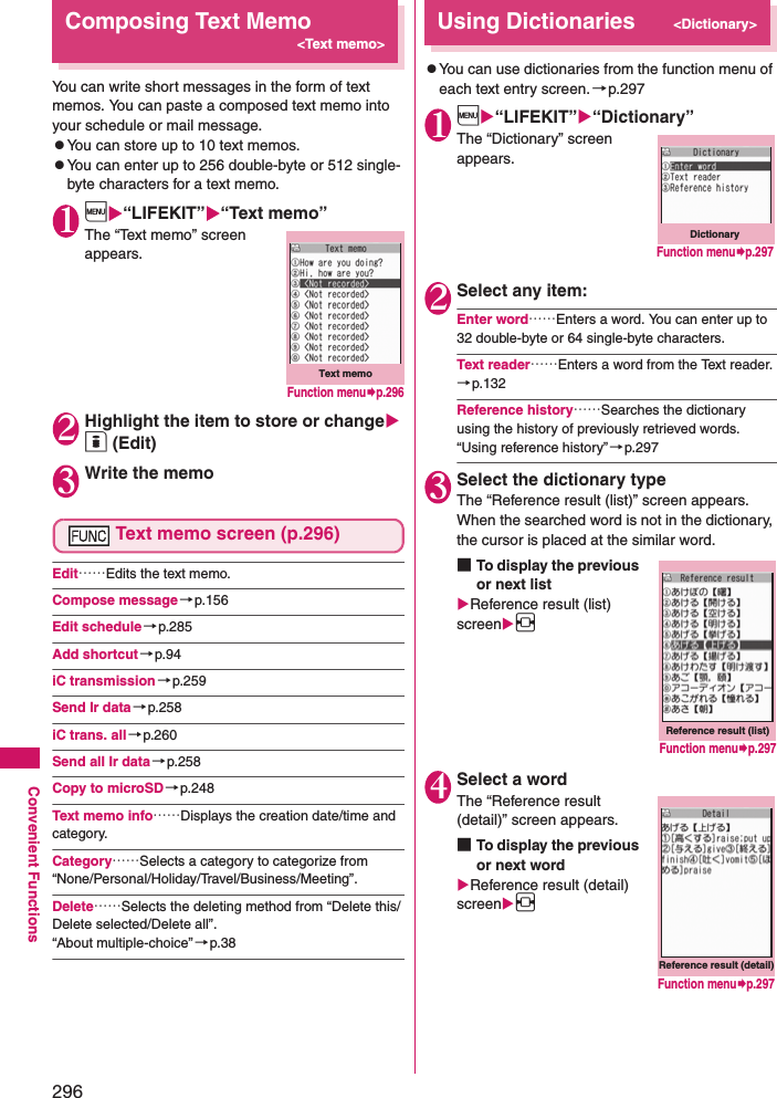 296Convenient FunctionsComposing Text Memo&lt;Text memo&gt;You can write short messages in the form of text memos. You can paste a composed text memo into your schedule or mail message. zYou can store up to 10 text memos. zYou can enter up to 256 double-byte or 512 single-byte characters for a text memo. 1i“LIFEKIT”“Text memo”The “Text memo” screen appears. 2Highlight the item to store or change o (Edit)3Write the memoText memo screen (p.296)Edit……Edits the text memo. Compose message →p.156Edit schedule→p.285Add shortcut →p.94iC transmission→p.259Send Ir data→p.258iC trans. all→p.260Send all Ir data→p.258Copy to microSD→p.248Text memo info……Displays the creation date/time and category. Category……Selects a category to categorize from “None/Personal/Holiday/Travel/Business/Meeting”. Delete……Selects the deleting method from “Delete this/Delete selected/Delete all”. “About multiple-choice” →p.38Using Dictionaries&lt;Dictionary&gt;zYou can use dictionaries from the function menu of each text entry screen.→p.2971i“LIFEKIT”“Dictionary”The “Dictionary” screen appears. 2Select any item: Enter word……Enters a word. You can enter up to 32 double-byte or 64 single-byte characters. Text reader……Enters a word from the Text reader. →p.132Reference history……Searches the dictionary using the history of previously retrieved words. “Using reference history” →p.2973Select the dictionary typeThe “Reference result (list)” screen appears. When the searched word is not in the dictionary, the cursor is placed at the similar word. ■To display the previous or next listReference result (list) screenv4Select a wordThe “Reference result (detail)” screen appears. ■To display the previous or next wordReference result (detail) screenvText memoFunction menup.296DictionaryFunction menup.297Reference result (list)Function menup.297Reference result (detail)Function menup.297