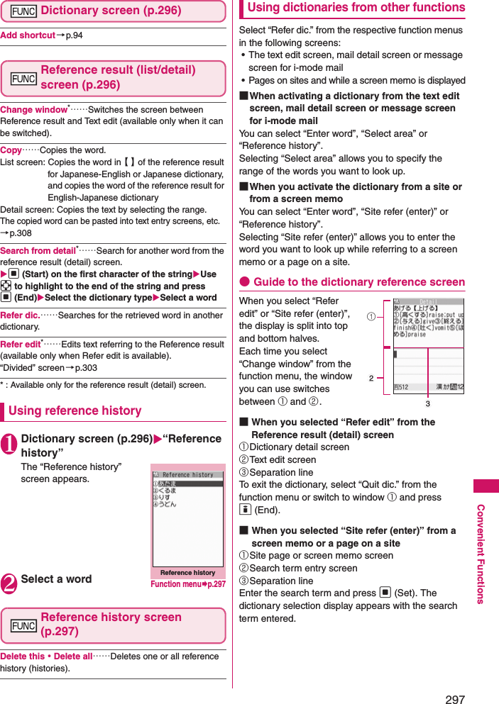 297Convenient FunctionsDictionary screen (p.296)Add shortcut →p.94Reference result (list/detail) screen (p.296)Change window*……Switches the screen between Reference result and Text edit (available only when it can be switched). Copy……Copies the word. List screen: Copies the word in【 】of the reference result for Japanese-English or Japanese dictionary, and copies the word of the reference result for English-Japanese dictionaryDetail screen: Copies the text by selecting the range. The copied word can be pasted into text entry screens, etc. →p.308Search from detail*……Search for another word from the reference result (detail) screen. d (Start) on the first character of the stringUse b to highlight to the end of the string and press d (End)Select the dictionary typeSelect a wordRefer dic.……Searches for the retrieved word in another dictionary. Refer edit*……Edits text referring to the Reference result (available only when Refer edit is available). “Divided” screen→p.303* : Available only for the reference result (detail) screen. Using reference history1Dictionary screen (p.296)“Reference history”The “Reference history” screen appears. 2Select a wordReference history screen (p.297)Delete this・Delete all……Deletes one or all reference history (histories). Using dictionaries from other functionsSelect “Refer dic.” from the respective function menus in the following screens: • The text edit screen, mail detail screen or message screen for i-mode mail• Pages on sites and while a screen memo is displayed■When activating a dictionary from the text edit screen, mail detail screen or message screen for i-mode mailYou can select “Enter word”, “Select area” or “Reference history”. Selecting “Select area” allows you to specify the range of the words you want to look up. ■When you activate the dictionary from a site or from a screen memoYou can select “Enter word”, “Site refer (enter)” or “Reference history”. Selecting “Site refer (enter)” allows you to enter the word you want to look up while referring to a screen memo or a page on a site. ●Guide to the dictionary reference screenWhen you select “Refer edit” or “Site refer (enter)”, the display is split into top and bottom halves. Each time you select “Change window” from the function menu, the window you can use switches between ① and ②. ■When you selected “Refer edit” from the Reference result (detail) screen①Dictionary detail screen②Text edit screen③Separation lineTo exit the dictionary, select “Quit dic.” from the function menu or switch to window ① and press o (End). ■When you selected “Site refer (enter)” from a screen memo or a page on a site①Site page or screen memo screen②Search term entry screen③Separation lineEnter the search term and press d (Set). The dictionary selection display appears with the search term entered. Reference historyFunction menup.297123