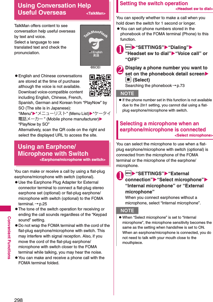 298Convenient FunctionsUsing Conversation Help Useful Overseas&lt;TalkMan&gt;TalkMan offers content to see conversation help useful overseas by text and voice.Select a language to see translated text and check the pronunciation.zEnglish and Chinese conversations are stored at the time of purchase although the voice is not available. Download voice-compatible content including English, Chinese, French, Spanish, German and Korean from “PlayNow” by SO (The site is in Japanese):“iMenu”“メニューリスト” (Menu List)“ケータイ電話メーカー ” (Mobile phone manufacturer)“PlayNow by SO”Alternatively, scan the QR code on the right and select the displayed URL to access the site.Using an Earphone/Microphone with Switch&lt;Earphone/microphone with switch&gt;You can make or receive a call by using a flat-plug earphone/microphone with switch (optional). zUse the Earphone Plug Adapter for External connector terminal to connect a flat-plug stereo earphone set (optional) or flat-plug earphone/microphone with switch (optional) to the FOMA terminal. →p.25zThe tone of the switch operation for receiving or ending the call sounds regardless of the “Keypad sound” setting. zDo not wrap the FOMA terminal with the cord of the flat-plug earphone/microphone with switch. This may interfere with signal reception. Also, if you move the cord of the flat-plug earphone/microphone with switch closer to the FOMA terminal while talking, you may hear the noise. zYou can make and receive a phone call with the FOMA terminal folded. Setting the switch operation&lt;Headset sw to dial&gt;You can specify whether to make a call when you hold down the switch for 1 second or longer. zYou can set phone numbers stored in the phonebook of the FOMA terminal (Phone) to this function. 1i“SETTINGS”“Dialing”“Headset sw to dial”“Voice call” or “OFF”2Display a phone number you want to set on the phonebook detail screen d (Select)Searching the phonebook→p.73Selecting a microphone when an earphone/microphone is connected&lt;Select microphone&gt;You can select the microphone to use when a flat-plug earphone/microphone with switch (optional) is connected from the microphone of the FOMA terminal or the microphone of the earphone/microphone. 1i“SETTINGS”“External connection”“Select microphone” “Internal microphone” or “External microphone”When you connect earphones without a microphone, select “Internal microphone”. ©SCEINzIf the phone number set in this function is not available due to the 2in1 setting, you cannot dial using a flat-plug earphone/microphone with switch. NzWhen “Select microphone” is set to “Internal microphone”, the microphone sensitivity becomes the same as the setting when handsfree is set to ON. When an earphone/microphone is connected, you do not need to talk with your mouth close to the mouthpiece. 