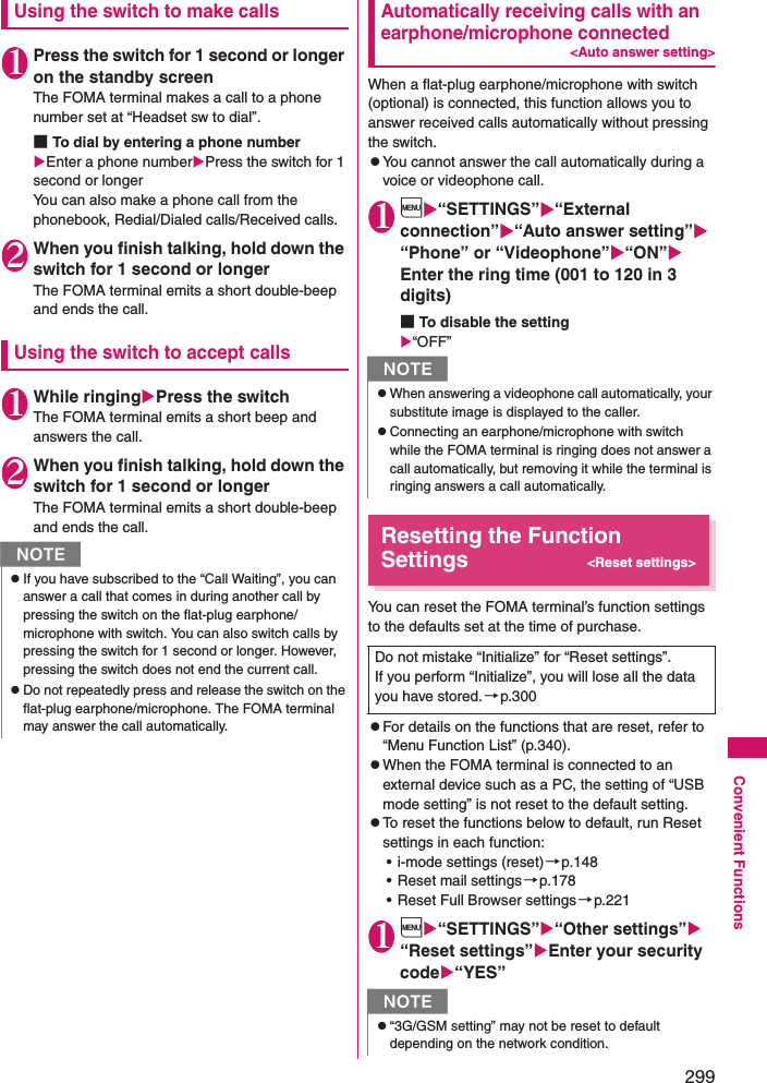 299Convenient FunctionsUsing the switch to make calls1Press the switch for 1 second or longer on the standby screenThe FOMA terminal makes a call to a phone number set at “Headset sw to dial”. ■To dial by entering a phone numberEnter a phone numberPress the switch for 1 second or longerYou can also make a phone call from the phonebook, Redial/Dialed calls/Received calls.2When you finish talking, hold down the switch for 1 second or longerThe FOMA terminal emits a short double-beep and ends the call. Using the switch to accept calls1While ringingPress the switchThe FOMA terminal emits a short beep and answers the call. 2When you finish talking, hold down the switch for 1 second or longerThe FOMA terminal emits a short double-beep and ends the call. Automatically receiving calls with an earphone/microphone connected&lt;Auto answer setting&gt;When a flat-plug earphone/microphone with switch (optional) is connected, this function allows you to answer received calls automatically without pressing the switch. zYou cannot answer the call automatically during a voice or videophone call. 1i“SETTINGS”“External connection”“Auto answer setting” “Phone” or “Videophone”“ON” Enter the ring time (001 to 120 in 3 digits)■To disable the setting“OFF”Resetting the Function Settings&lt;Reset settings&gt;You can reset the FOMA terminal’s function settings to the defaults set at the time of purchase. zFor details on the functions that are reset, refer to “Menu Function List” (p.340). zWhen the FOMA terminal is connected to an external device such as a PC, the setting of “USB mode setting” is not reset to the default setting. zTo reset the functions below to default, run Reset settings in each function: • i-mode settings (reset)→p.148• Reset mail settings→p.178• Reset Full Browser settings→p.2211i“SETTINGS”“Other settings” “Reset settings”Enter your security code“YES”NzIf you have subscribed to the “Call Waiting”, you can answer a call that comes in during another call by pressing the switch on the flat-plug earphone/microphone with switch. You can also switch calls by pressing the switch for 1 second or longer. However, pressing the switch does not end the current call. zDo not repeatedly press and release the switch on the flat-plug earphone/microphone. The FOMA terminal may answer the call automatically. NzWhen answering a videophone call automatically, your substitute image is displayed to the caller. zConnecting an earphone/microphone with switch while the FOMA terminal is ringing does not answer a call automatically, but removing it while the terminal is ringing answers a call automatically. Do not mistake “Initialize” for “Reset settings”.If you perform “Initialize”, you will lose all the data you have stored. →p.300Nz“3G/GSM setting” may not be reset to default depending on the network condition.