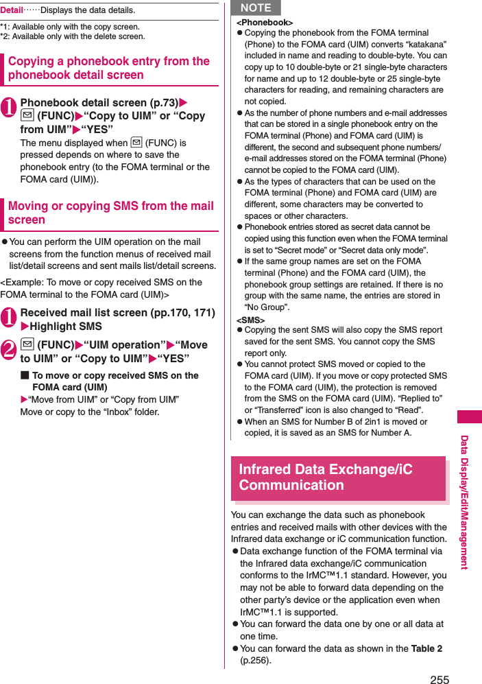 255Data Display/Edit/ManagementDetail……Displays the data details. *1: Available only with the copy screen. *2: Available only with the delete screen. Copying a phonebook entry from the phonebook detail screen1Phonebook detail screen (p.73)u (FUNC)“Copy to UIM” or “Copy from UIM”“YES”The menu displayed when u (FUNC) is pressed depends on where to save the phonebook entry (to the FOMA terminal or the FOMA card (UIM)). Moving or copying SMS from the mail screenzYou can perform the UIM operation on the mail screens from the function menus of received mail list/detail screens and sent mails list/detail screens. &lt;Example: To move or copy received SMS on the FOMA terminal to the FOMA card (UIM)&gt;1Received mail list screen (pp.170, 171) Highlight SMS2u (FUNC)“UIM operation”“Move to UIM” or “Copy to UIM”“YES”■To move or copy received SMS on the FOMA card (UIM)“Move from UIM” or “Copy from UIM”Move or copy to the “Inbox” folder. Infrared Data Exchange/iC CommunicationYou can exchange the data such as phonebook entries and received mails with other devices with the Infrared data exchange or iC communication function. zData exchange function of the FOMA terminal via the Infrared data exchange/iC communication conforms to the IrMC™1.1 standard. However, you may not be able to forward data depending on the other party’s device or the application even when IrMC™1.1 is supported. zYou can forward the data one by one or all data at one time. zYou can forward the data as shown in the Table 2 (p.256).N&lt;Phonebook&gt;zCopying the phonebook from the FOMA terminal (Phone) to the FOMA card (UIM) converts “katakana” included in name and reading to double-byte. You can copy up to 10 double-byte or 21 single-byte characters for name and up to 12 double-byte or 25 single-byte characters for reading, and remaining characters are not copied. zAs the number of phone numbers and e-mail addresses that can be stored in a single phonebook entry on the FOMA terminal (Phone) and FOMA card (UIM) is different, the second and subsequent phone numbers/e-mail addresses stored on the FOMA terminal (Phone) cannot be copied to the FOMA card (UIM). zAs the types of characters that can be used on the FOMA terminal (Phone) and FOMA card (UIM) are different, some characters may be converted to spaces or other characters. zPhonebook entries stored as secret data cannot be copied using this function even when the FOMA terminal is set to “Secret mode” or “Secret data only mode”. zIf the same group names are set on the FOMA terminal (Phone) and the FOMA card (UIM), the phonebook group settings are retained. If there is no group with the same name, the entries are stored in “No Group”. &lt;SMS&gt;zCopying the sent SMS will also copy the SMS report saved for the sent SMS. You cannot copy the SMS report only. zYou cannot protect SMS moved or copied to the FOMA card (UIM). If you move or copy protected SMS to the FOMA card (UIM), the protection is removed from the SMS on the FOMA card (UIM). “Replied to” or “Transferred” icon is also changed to “Read”. zWhen an SMS for Number B of 2in1 is moved or copied, it is saved as an SMS for Number A.