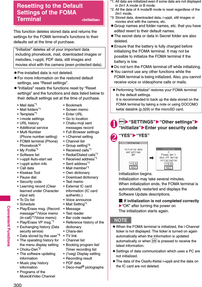 300Convenient FunctionsResetting to the Default Settings of the FOMA Terminal&lt;Initialize&gt;This function deletes stored data and returns the settings for the FOMA terminal’s functions to their defaults set at the time of purchase. zPre-installed data is not deleted. zFor more information on the restored default settings, see “Reset settings”. z“Initialize” resets the functions reset by “Reset settings” and the functions and data listed below to their default settings set at the time of purchase.*1: All data are initialized even if some data are not displayed in 2in1 A mode or B mode.*2: All the data of A mode/B mode is reset regardless of the 2in1 mode. *3: Stored data, downloaded data, i-αppli, still images or movies shot with the camera, etc. zGroup names and folder names, etc. that you have edited revert to their default names. zThe secret data or data in Secret folder are also deleted. zEnsure that the battery is fully charged before initializing the FOMA terminal. It may not be possible to initialize the FOMA terminal if the battery is low. zDo not turn the FOMA terminal off while initializing. zYou cannot use any other functions while the FOMA terminal is being initialized. Also, you cannot receive voice or videophone calls or mails. 1i“SETTINGS”“Other settings” “Initialize”Enter your security code2“YES”“YES”Initialization begins. Initialization may take several minutes. When initialization ends, the FOMA terminal is automatically restarted and displays the Software Update descriptions. ■If initialization is not completed correctly“OK” after turning the power onThe initialization starts again. “Initialize” deletes all of your important data including phonebook, mail, downloaded images or melodies, i-αppli, PDF data, still images and movies shot with the camera (even protected data). • Mail data*1• Mail folders*1• Template*1• i-mode settings• URL history• Additional service• Multi Number(Phone number setting)• FOMA terminal (Phone) Phonebook*2• My Profile*1• Software list•i-αppli Auto-start set•i-αppli action info• Call data• Kisekae Tool• Pause dial• Security code• Learning record (Clear learned under Character input set)•To Do list• Schedule• Play/Erase msg. (Record message*1/Voice memo (in-call)*1/Voice memo)• Play/Erase VP msg.*1• Exchanging history (Data security service)• Data stored by the user*3• The operating history for the menu display setting• Choku-Den*2• The software updating information• Music play history information• Programs of the Music&amp;Video Channel• Bookmark• Screen memo•Enter URL• Go to location• Chaku-moji sent messages record• Full Browser settings• i-Channel setting• Channel list• Group setting*2• Received calls*1• Redial/Dialed calls*1• Received address*1• Sent address*1• Mail member*1• Own dictionary• Download dictionary• Text memo• External IC card information (IC card authentic.)• Voice announce• Mail Setting*1• Message• Text reader• Bar code reader• Reference history of the dictionary•Chara-den•TV link• Channel list• Booking program list/Timer recording list• (1seg) Display setting• Recording result• PDF data• Deco-mail® pictographszPerforming “Initialize” restores your FOMA terminal to the default settings. It is recommended to back up the data stored on the FOMA terminal by taking a note or using DOCOMO keitai datalink (p.329) or the microSD card. NzWhen the FOMA terminal is initialized, the i-Channel ticker is not displayed. The ticker is turned on again automatically when the information is updated automatically or when p is pressed to receive the latest information. zSettings of data communication which uses a PC are not initialized. zThe data of the Osaifu-Keitai i-αppli and the data on the IC card are not deleted. 