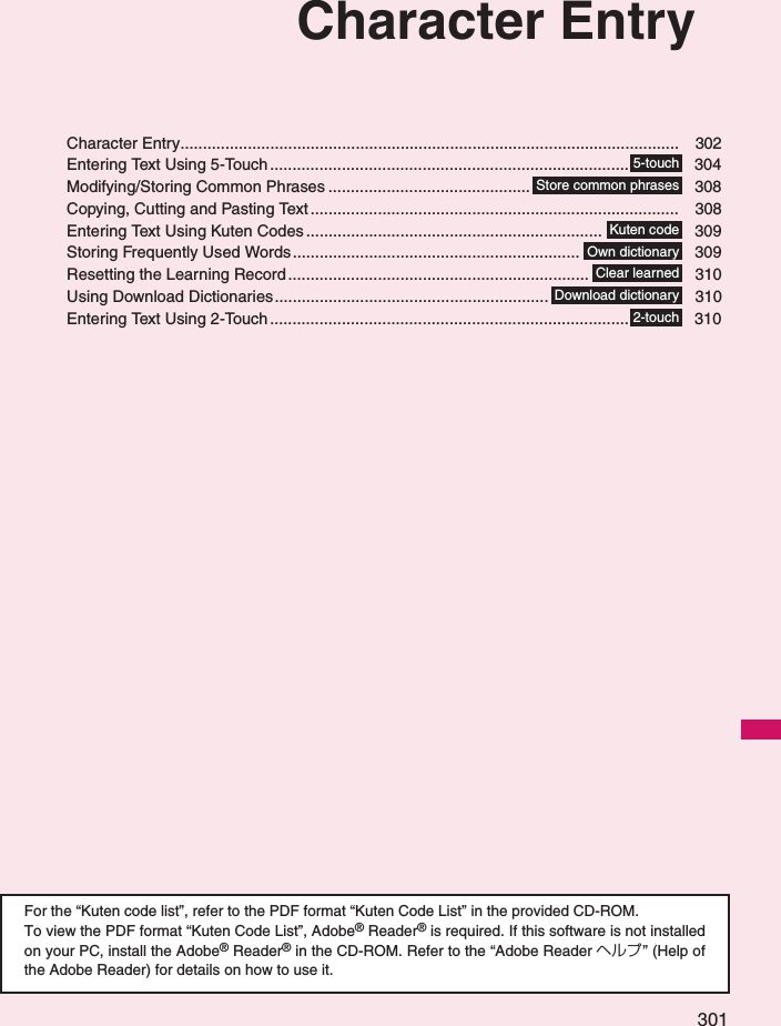 301Character EntryCharacter Entry............................................................................................................... 302Entering Text Using 5-Touch ................................................................................ 304Modifying/Storing Common Phrases ............................................. 308Copying, Cutting and Pasting Text .................................................................................. 308Entering Text Using Kuten Codes.................................................................. 309Storing Frequently Used Words................................................................ 309Resetting the Learning Record ................................................................... 310Using Download Dictionaries............................................................. 310Entering Text Using 2-Touch ................................................................................ 310For the “Kuten code list”, refer to the PDF format “Kuten Code List” in the provided CD-ROM. To view the PDF format “Kuten Code List”, Adobe® Reader® is required. If this software is not installedon your PC, install the Adobe® Reader® in the CD-ROM. Refer to the “Adobe Reader ヘルプ” (Help ofthe Adobe Reader) for details on how to use it. 5-touchStore common phrasesKuten codeOwn dictionaryClear learnedDownload dictionary2-touch