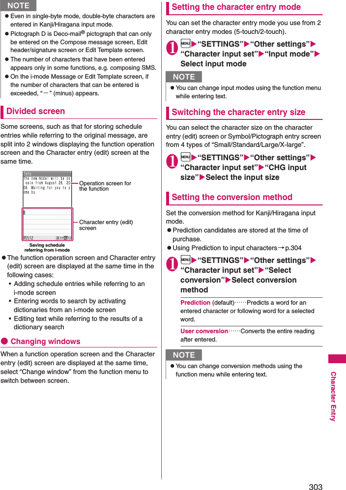 303Character EntryDivided screenSome screens, such as that for storing schedule entries while referring to the original message, are split into 2 windows displaying the function operation screen and the Character entry (edit) screen at the same time.zThe function operation screen and Character entry (edit) screen are displayed at the same time in the following cases: • Adding schedule entries while referring to an i-mode screen• Entering words to search by activating dictionaries from an i-mode screen• Editing text while referring to the results of a dictionary search●Changing windowsWhen a function operation screen and the Character entry (edit) screen are displayed at the same time, select “Change window” from the function menu to switch between screen.Setting the character entry modeYou can set the character entry mode you use from 2 character entry modes (5-touch/2-touch).1i“SETTINGS”“Other settings” “Character input set”“Input mode”Select input modeSwitching the character entry sizeYou can select the character size on the character entry (edit) screen or Symbol/Pictograph entry screen from 4 types of “Small/Standard/Large/X-large”.1i“SETTINGS”“Other settings” “Character input set”“CHG input size”Select the input sizeSetting the conversion methodSet the conversion method for Kanji/Hiragana input mode.zPrediction candidates are stored at the time of purchase.zUsing Prediction to input characters→p.3041i“SETTINGS”“Other settings” “Character input set”“Select conversion”Select conversion methodPrediction (default)……Predicts a word for an entered character or following word for a selected word.User conversion……Converts the entire reading after entered.NzEven in single-byte mode, double-byte characters are entered in Kanji/Hiragana input mode.zPictograph D is Deco-mail® pictograph that can only be entered on the Compose message screen, Edit header/signature screen or Edit Template screen.zThe number of characters that have been entered appears only in some functions, e.g. composing SMS.zOn the i-mode Message or Edit Template screen, if the number of characters that can be entered is exceeded, “−” (minus) appears.Ｔｈｅ ｎｅｗ ｍｏｄｅｌ ｗｉｌｌ ｂｅ ｏｎ ｓａｌｅ ｆｒｏｍ Ａｕｇｕｓｔ ２８， ２００８． Ｗａｉｔｉｎｇ ｆｏｒ ｙｏｕ ｔｏ ｃｏｍｅ ｂｙ．ＩｎｆｏOperation screen for the functionCharacter entry (edit)screenSaving schedulereferring from i-modeNzYou can change input modes using the function menu while entering text.NzYou can change conversion methods using the function menu while entering text.