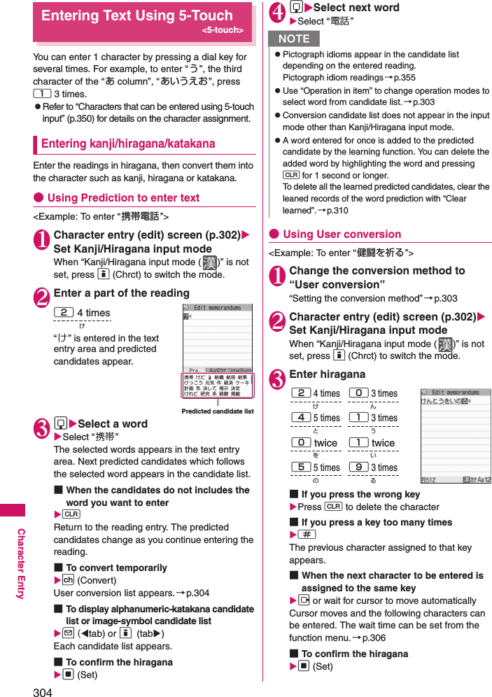 304Character EntryEntering Text Using 5-Touch&lt;5-touch&gt;You can enter 1 character by pressing a dial key for several times. For example, to enter “う”, the third character of the “あ column”, “あいうえお”, press 1 3 times. zRefer to “Characters that can be entered using 5-touch input” (p.350) for details on the character assignment.Entering kanji/hiragana/katakanaEnter the readings in hiragana, then convert them into the character such as kanji, hiragana or katakana.●Using Prediction to enter text&lt;Example: To enter “ 携帯電話 ”&gt;1Character entry (edit) screen (p.302) Set Kanji/Hiragana input modeWhen “Kanji/Hiragana input mode ( )” is not set, press o (Chrct) to switch the mode. 2Enter a part of the reading“け” is entered in the text entry area and predicted candidates appear.3gSelect a wordSelect “携帯”The selected words appears in the text entry area. Next predicted candidates which follows the selected word appears in the candidate list.■When the candidates do not includes the word you want to entertReturn to the reading entry. The predicted candidates change as you continue entering the reading.■To convert temporarilyp (Convert)User conversion list appears.→p.304■To display alphanumeric-katakana candidate list or image-symbol candidate listu (tab) or o (tab)Each candidate list appears.■To confirm the hiragana d (Set)4gSelect next wordSelect “電話”●Using User conversion&lt;Example: To enter “ 健闘を祈る ”&gt;1Change the conversion method to “User conversion”“Setting the conversion method”→p.3032Character entry (edit) screen (p.302) Set Kanji/Hiragana input modeWhen “Kanji/Hiragana input mode ( )” is not set, press o (Chrct) to switch the mode.3Enter hiragana■If you press the wrong key Press t to delete the character■If you press a key too many times qThe previous character assigned to that key appears. ■When the next character to be entered is assigned to the same key j or wait for cursor to move automaticallyCursor moves and the following characters can be entered. The wait time can be set from the function menu.→p.306■To confirm the hiragana d (Set)Predicted candidate list2 4 timesけNzPictograph idioms appear in the candidate list depending on the entered reading.Pictograph idiom readings →p.355zUse “Operation in item” to change operation modes to select word from candidate list.→p.303zConversion candidate list does not appear in the input mode other than Kanji/Hiragana input mode.zA word entered for once is added to the predicted candidate by the learning function. You can delete the added word by highlighting the word and pressing t for 1 second or longer. To delete all the learned predicted candidates, clear the leaned records of the word prediction with “Clear learned”.→p.3102 4 times0 3 times4 5 timesけん1 3 timesうと0 twice 1 twice5 5 timesをい9 3 timesるの