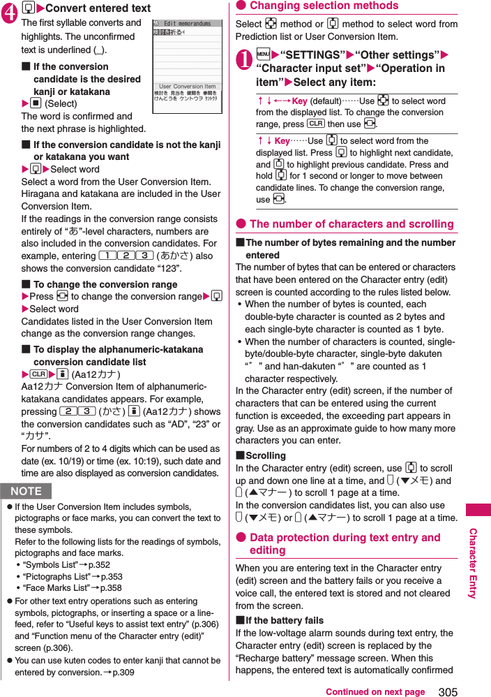 305Continued on next pageCharacter Entry4gConvert entered textThe first syllable converts and highlights. The unconfirmed text is underlined (_).■If the conversion candidate is the desired kanji or katakana d (Select)The word is confirmed and the next phrase is highlighted.■If the conversion candidate is not the kanji or katakana you wantgSelect wordSelect a word from the User Conversion Item. Hiragana and katakana are included in the User Conversion Item.If the readings in the conversion range consists entirely of “あ”-level characters, numbers are also included in the conversion candidates. For example, entering 123 (あかさ) also shows the conversion candidate “123”. ■To change the conversion range Press v to change the conversion rangegSelect wordCandidates listed in the User Conversion Item change as the conversion range changes.■To display the alphanumeric-katakana conversion candidate listto (Aa12カナ)Aa12カナ Conversion Item of alphanumeric-katakana candidates appears. For example, pressing 23 (かさ) o (Aa12カナ) shows the conversion candidates such as “AD”, “23” or “カサ”. For numbers of 2 to 4 digits which can be used as date (ex. 10/19) or time (ex. 10:19), such date and time are also displayed as conversion candidates. ●Changing selection methodsSelect b method or c method to select word fromPrediction list or User Conversion Item.1i“SETTINGS”“Other settings” “Character input set”“Operation in item”Select any item:↑↓←→Key (default)……Use b to select word from the displayed list. To change the conversion range, press t then use v.↑↓Key……Use c to select word from the displayed list. Press g to highlight next candidate, and f to highlight previous candidate. Press and hold c for 1 second or longer to move between candidate lines. To change the conversion range, use v.●The number of characters and scrolling■The number of bytes remaining and the number enteredThe number of bytes that can be entered or characters that have been entered on the Character entry (edit) screen is counted according to the rules listed below.• When the number of bytes is counted, each double-byte character is counted as 2 bytes and each single-byte character is counted as 1 byte. • When the number of characters is counted, single-byte/double-byte character, single-byte dakuten “゛” and han-dakuten “゜” are counted as 1 character respectively. In the Character entry (edit) screen, if the number of characters that can be entered using the current function is exceeded, the exceeding part appears in gray. Use as an approximate guide to how many more characters you can enter. ■ScrollingIn the Character entry (edit) screen, use c to scroll up and down one line at a time, and s (▼メモ) and a (▲マナー ) to scroll 1 page at a time. In the conversion candidates list, you can also use s (▼メモ) or a (▲マナー ) to scroll 1 page at a time.●Data protection during text entry and editingWhen you are entering text in the Character entry (edit) screen and the battery fails or you receive a voice call, the entered text is stored and not cleared from the screen. ■If the battery fails If the low-voltage alarm sounds during text entry, the Character entry (edit) screen is replaced by the “Recharge battery” message screen. When this happens, the entered text is automatically confirmed NzIf the User Conversion Item includes symbols, pictographs or face marks, you can convert the text to these symbols. Refer to the following lists for the readings of symbols, pictographs and face marks. • “Symbols List”→p.352• “Pictographs List”→p.353• “Face Marks List” →p.358zFor other text entry operations such as entering symbols, pictographs, or inserting a space or a line-feed, refer to “Useful keys to assist text entry” (p.306) and “Function menu of the Character entry (edit)” screen (p.306). zYou can use kuten codes to enter kanji that cannot be entered by conversion.→p.309