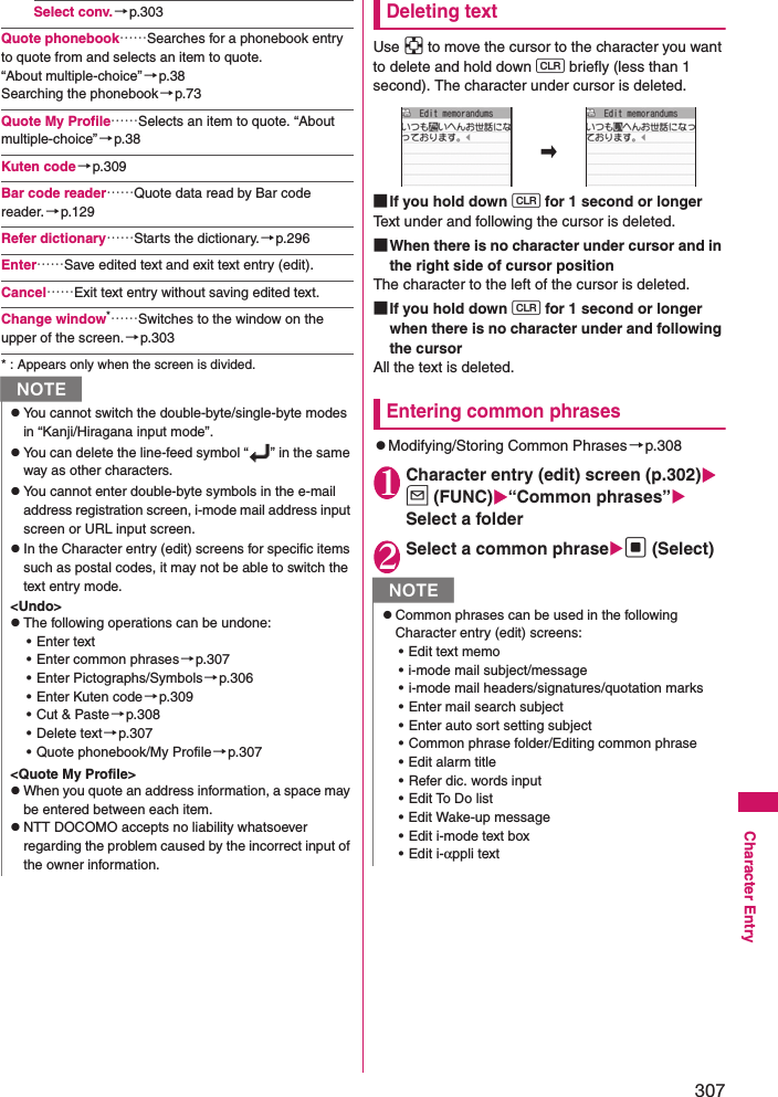 307Character EntrySelect conv.→p.303Quote phonebook……Searches for a phonebook entry to quote from and selects an item to quote. “About multiple-choice”→p.38Searching the phonebook→p.73Quote My Profile……Selects an item to quote. “About multiple-choice” →p.38Kuten code→p.309Bar code reader……Quote data read by Bar code reader.→p.129Refer dictionary……Starts the dictionary.→p.296Enter……Save edited text and exit text entry (edit).Cancel……Exit text entry without saving edited text.Change window*……Switches to the window on the upper of the screen.→p.303* : Appears only when the screen is divided.Deleting text Use b to move the cursor to the character you want to delete and hold down t briefly (less than 1 second). The character under cursor is deleted. ■If you hold down t for 1 second or longer Text under and following the cursor is deleted.■When there is no character under cursor and in the right side of cursor position The character to the left of the cursor is deleted. ■If you hold down t for 1 second or longer when there is no character under and following the cursorAll the text is deleted.Entering common phraseszModifying/Storing Common Phrases→p.3081Character entry (edit) screen (p.302) u (FUNC)“Common phrases” Select a folder2Select a common phrased (Select)NzYou cannot switch the double-byte/single-byte modes in “Kanji/Hiragana input mode”. zYou can delete the line-feed symbol “ ” in the same way as other characters.zYou cannot enter double-byte symbols in the e-mail address registration screen, i-mode mail address input screen or URL input screen.zIn the Character entry (edit) screens for specific items such as postal codes, it may not be able to switch the text entry mode. &lt;Undo&gt;zThe following operations can be undone:• Enter text• Enter common phrases →p.307• Enter Pictographs/Symbols →p.306• Enter Kuten code →p.309• Cut &amp; Paste →p.308• Delete text→p.307• Quote phonebook/My Profile→p.307&lt;Quote My Profile&gt;zWhen you quote an address information, a space may be entered between each item. zNTT DOCOMO accepts no liability whatsoever regarding the problem caused by the incorrect input of the owner information.NzCommon phrases can be used in the following Character entry (edit) screens:• Edit text memo• i-mode mail subject/message• i-mode mail headers/signatures/quotation marks• Enter mail search subject• Enter auto sort setting subject• Common phrase folder/Editing common phrase• Edit alarm title• Refer dic. words input• Edit To Do list• Edit Wake-up message• Edit i-mode text box•Edit i-αppli text