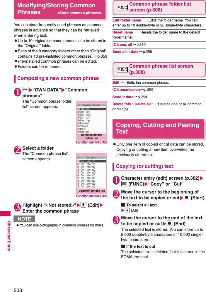 308Character EntryModifying/Storing Common Phrases&lt;Store common phrases&gt;You can store frequently used phrases as common phrases in advance so that they can be retrieved when entering text. zUp to 10 original common phrases can be stored in the “Original” folder.zEach of the 8 category folders other than “Original” contains 10 pre-installed common phrases.→p.359zPre-installed common phrases can be edited.zFolders can be renamed.Composing a new common phrase1i“OWN DATA”“Common phrases”The “Common phrase folder list” screen appears. 2Select a folderThe “Common phrase list” screen appears. 3Highlight “&lt;Not stored&gt;”o (Edit) Enter the common phraseCommon phrase folder list screen (p.308)Edit folder name……Edits the folder name. You can enter up to 10 double-byte or 20 single-byte characters. Reset name……Resets the folder name to the default folder name. iC trans. all→p.260Send all Ir data→p.258Common phrase list screen (p.308)Edit……Edits the common phrase. iC transmission→p.259Send Ir data→p.258Delete this・Delete all……Deletes one or all common phrase(s). Copying, Cutting and Pasting TextzOnly one item of copied or cut data can be stored. Copying or cutting a new item overwrites the previously stored text. Copying (or cutting) text1Character entry (edit) screen (p.302) u (FUNC)“Copy” or “Cut”2Move the cursor to the beginning of the text to be copied or cutd (Start)■To select all texto (All)3Move the cursor to the end of the text to be copied or cutd (End)The selected text is stored. You can store up to 5,000 double-byte characters or 10,000 single-byte characters. ■If the text is cutThe selected text is deleted, but it is stored in the FOMA terminal. NzYou can use pictographs in common phrases for mails. Common phrase folder listFunction menup.308Common phrase listFunction menup.308