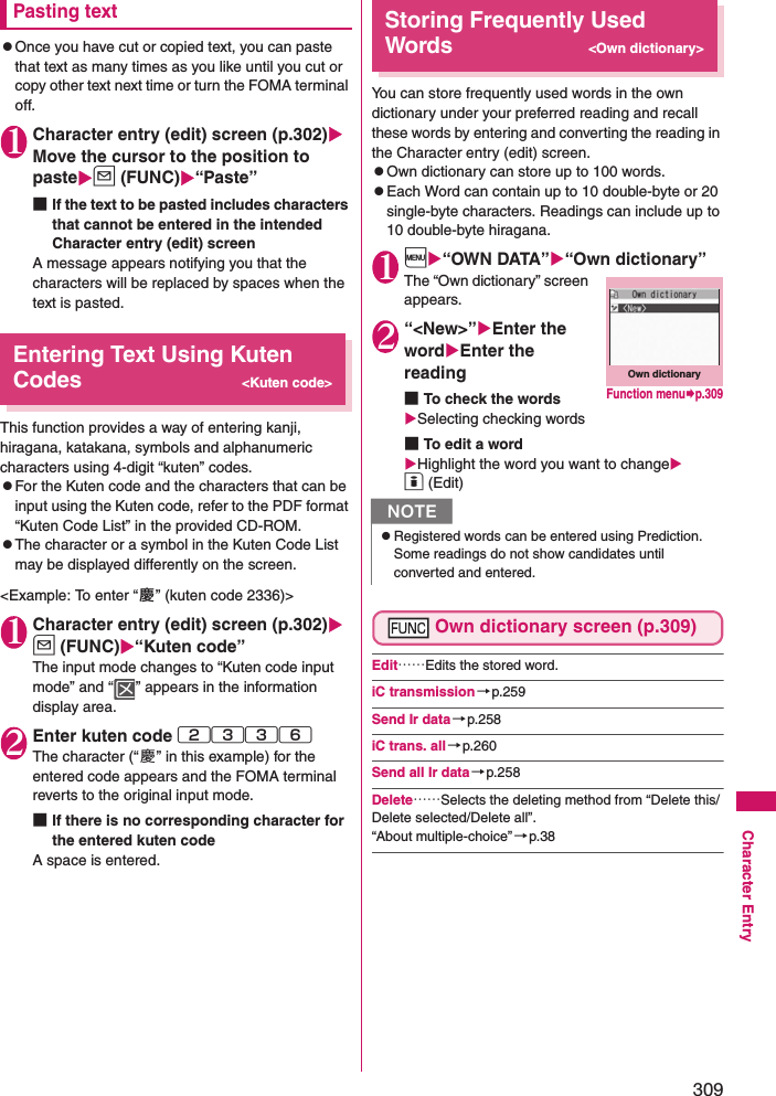 309Character EntryPasting textzOnce you have cut or copied text, you can paste that text as many times as you like until you cut or copy other text next time or turn the FOMA terminal off. 1Character entry (edit) screen (p.302) Move the cursor to the position to pasteu (FUNC)“Paste”■If the text to be pasted includes characters that cannot be entered in the intended Character entry (edit) screenA message appears notifying you that the characters will be replaced by spaces when the text is pasted. Entering Text Using Kuten Codes&lt;Kuten code&gt;This function provides a way of entering kanji, hiragana, katakana, symbols and alphanumeric characters using 4-digit “kuten” codes. zFor the Kuten code and the characters that can be input using the Kuten code, refer to the PDF format “Kuten Code List” in the provided CD-ROM. zThe character or a symbol in the Kuten Code List may be displayed differently on the screen. &lt;Example: To enter “ 慶” (kuten code 2336)&gt; 1Character entry (edit) screen (p.302) u (FUNC)“Kuten code” The input mode changes to “Kuten code input mode” and “ ” appears in the information display area. 2Enter kuten code 2336The character (“慶” in this example) for the entered code appears and the FOMA terminal reverts to the original input mode. ■If there is no corresponding character for the entered kuten codeA space is entered. Storing Frequently Used Words&lt;Own dictionary&gt;You can store frequently used words in the own dictionary under your preferred reading and recall these words by entering and converting the reading in the Character entry (edit) screen. zOwn dictionary can store up to 100 words. zEach Word can contain up to 10 double-byte or 20 single-byte characters. Readings can include up to 10 double-byte hiragana. 1i“OWN DATA”“Own dictionary”The “Own dictionary” screen appears. 2“&lt;New&gt;”Enter the wordEnter the reading■To check the wordsSelecting checking words■To edit a wordHighlight the word you want to changeo (Edit)Own dictionary screen (p.309)Edit……Edits the stored word. iC transmission→p.259Send Ir data→p.258iC trans. all→p.260Send all Ir data→p.258Delete……Selects the deleting method from “Delete this/Delete selected/Delete all”. “About multiple-choice”→p.38NzRegistered words can be entered using Prediction. Some readings do not show candidates until converted and entered.Own dictionaryFunction menup.309