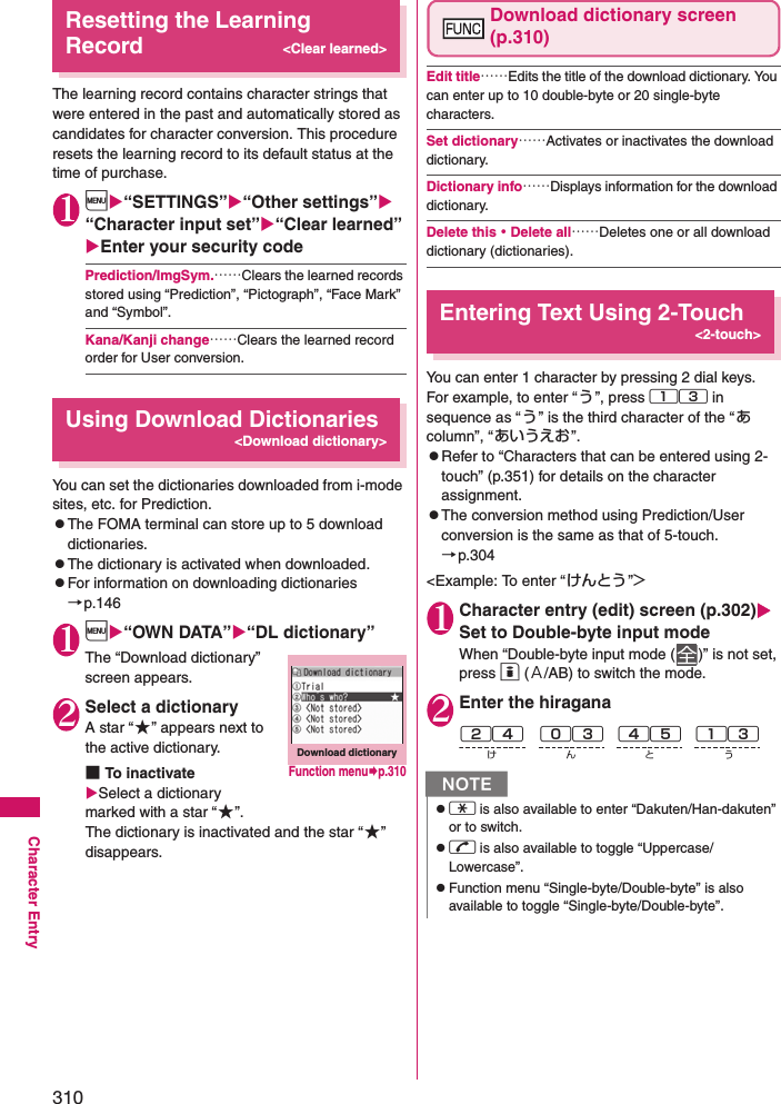 310Character EntryResetting the Learning Record&lt;Clear learned&gt;The learning record contains character strings that were entered in the past and automatically stored as candidates for character conversion. This procedure resets the learning record to its default status at the time of purchase. 1i“SETTINGS”“Other settings” “Character input set”“Clear learned” Enter your security codePrediction/ImgSym.……Clears the learned records stored using “Prediction”, “Pictograph”, “Face Mark” and “Symbol”.Kana/Kanji change……Clears the learned record order for User conversion.Using Download Dictionaries&lt;Download dictionary&gt;You can set the dictionaries downloaded from i-mode sites, etc. for Prediction. zThe FOMA terminal can store up to 5 download dictionaries. zThe dictionary is activated when downloaded. zFor information on downloading dictionaries→p.1461i“OWN DATA”“DL dictionary”The “Download dictionary” screen appears. 2Select a dictionaryA star “★” appears next to the active dictionary. ■To inactivateSelect a dictionary marked with a star “★”. The dictionary is inactivated and the star “ ★” disappears.Download dictionary screen (p.310)Edit title……Edits the title of the download dictionary. You can enter up to 10 double-byte or 20 single-byte characters. Set dictionary……Activates or inactivates the download dictionary. Dictionary info……Displays information for the download dictionary. Delete this・Delete all……Deletes one or all download dictionary (dictionaries). Entering Text Using 2-Touch &lt;2-touch&gt;You can enter 1 character by pressing 2 dial keys. For example, to enter “ う”, press 13 in sequence as “う” is the third character of the “あ column”, “あいうえお”. zRefer to “Characters that can be entered using 2-touch” (p.351) for details on the character assignment. zThe conversion method using Prediction/User conversion is the same as that of 5-touch.→p.304&lt;Example: To enter “ けんとう ”&gt;1Character entry (edit) screen (p.302) Set to Double-byte input modeWhen “Double-byte input mode ( )” is not set, press o (Ａ/AB) to switch the mode. 2Enter the hiraganaDownload dictionaryFunction menup.310Nzw is also available to enter “Dakuten/Han-dakuten” or to switch.zr is also available to toggle “Uppercase/Lowercase”.zFunction menu “Single-byte/Double-byte” is also available to toggle “Single-byte/Double-byte”.24け45と03ん13う