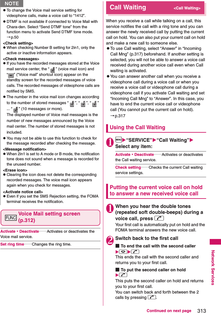 313Continued on next pageNetwork ServicesVoice Mail setting screen (p.312)Activate・Deactivate……Activates or deactivates the Voice mail service. Set ring time……Changes the ring time. Call Waiting&lt;Call Waiting&gt;When you receive a call while talking on a call, this service notifies the call with a ring tone and you can answer the newly received call by putting the current call on hold. You can also put your current call on hold and make a new call to someone else. zTo use Call waiting, select “Answer” in “Incoming Call Mng” (p.317) beforehand. If another setting is selected, you will not be able to answer a voice call received during another voice call even when Call waiting is activated. zYou can answer another call when you receive a videophone call during a voice call or when you receive a voice call or videophone call during a videophone call if you activate Call waiting and set “Incoming Call Mng” to “Answer”. In this case, you have to end the current voice call or videophone call (You cannot put the current call on hold).→p.317Using the Call Waiting1i“SERVICE”“Call Waiting” Select any item: Activate・Deactivate……Activates or deactivates the Call waiting service. Check setting……Checks the current Call waiting service settings. Putting the current voice call on hold to answer a new received voice call1When you hear the double tones (repeated soft double-beeps) during a voice call, press rYour first call is automatically put on hold and the FOMA terminal answers the new voice call. 2Switch back to the first call■To end the call with the second calleryrThis ends the call with the second caller and returns you to your first call. ■To put the second caller on holdr This puts the second caller on hold and returns you to your first call. You can switch back and forth between the 2 calls by pressing r. NzTo change the Voice mail service setting for videophone calls, make a voice call to “1412”. zDTMF is not available if connected to Voice Mail with Chara-den. Select “Send DTMF tone” from the function menu to activate Send DTMF tone mode.→p.50&lt;Check setting&gt;zWhen checking Number B setting for 2in1, only the active or inactive information appears. &lt;Check messages&gt;zIf you have the recorded messages stored at the Voice mail service center, the “ ” (voice mail icon) and “ ” (“Voice mail” shortcut icon) appear on the standby screen for the recorded messages of voice calls. The recorded messages of videophone calls are notified by SMS. zThe number in the voice mail icon changes according to the number of stored messages “ ”, “ ”, “ ” ... “ ” (10 messages or more). The displayed number of Voice mail messages is the number of new messages announced by the Voice mail center. The number of stored messages is not included. zYou may not be able to use this function to check for the message recorded after checking the message. &lt;Message notification&gt;zWhen 2in1 is set to A mode or B mode, the notification tone does not sound when a message is recorded for the unused number. &lt;Erase icon&gt;zClearing the icon does not delete the corresponding recorded messages. The voice mail icon appears again when you check for messages. &lt;Activate notice call&gt;zEven if you set the SMS Rejection setting, the FOMA terminal receives the notification. 