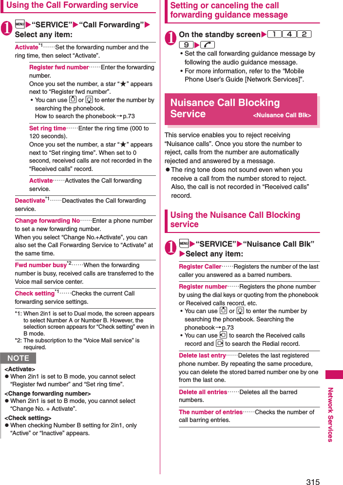 315Network ServicesUsing the Call Forwarding service1i“SERVICE”“Call Forwarding” Select any item: Activate*1……Set the forwarding number and the ring time, then select “Activate”. Register fwd number……Enter the forwarding number. Once you set the number, a star “★” appears next to “Register fwd number”. • You can use f or g to enter the number by searching the phonebook. How to search the phonebook→p.73Set ring time……Enter the ring time (000 to 120 seconds). Once you set the number, a star “★” appears next to “Set ringing time”. When set to 0 second, received calls are not recorded in the “Received calls” record. Activate……Activates the Call forwarding service. Deactivate*1……Deactivates the Call forwarding service. Change forwarding No……Enter a phone number to set a new forwarding number.When you select “Change No.+Activate”, you can also set the Call Forwarding Service to “Activate” at the same time. Fwd number busy*2……When the forwarding number is busy, received calls are transferred to the Voice mail service center. Check setting*1……Checks the current Call forwarding service settings. *1: When 2in1 is set to Dual mode, the screen appears to select Number A or Number B. However, the selection screen appears for “Check setting” even in B mode. *2: The subscription to the “Voice Mail service” is required. Setting or canceling the call forwarding guidance message1On the standby screen142 9r• Set the call forwarding guidance message by following the audio guidance message. • For more information, refer to the “Mobile Phone User’s Guide [Network Services]”. Nuisance Call Blocking Service&lt;Nuisance Call Blk&gt;This service enables you to reject receiving “Nuisance calls”. Once you store the number to reject, calls from the number are automatically rejected and answered by a message. zThe ring tone does not sound even when you receive a call from the number stored to reject. Also, the call is not recorded in “Received calls” record. Using the Nuisance Call Blocking service1i“SERVICE”“Nuisance Call Blk” Select any item: Register Caller……Registers the number of the last caller you answered as a barred numbers. Register number……Registers the phone number by using the dial keys or quoting from the phonebook or Received calls record, etc. • You can use f or g to enter the number by searching the phonebook. Searching the phonebook→p.73• You can use h to search the Received calls record and j to search the Redial record. Delete last entry……Deletes the last registered phone number. By repeating the same procedure, you can delete the stored barred number one by one from the last one. Delete all entries……Deletes all the barred numbers. The number of entries……Checks the number of call barring entries. N&lt;Activate&gt;zWhen 2in1 is set to B mode, you cannot select “Register fwd number” and “Set ring time”. &lt;Change forwarding number&gt;zWhen 2in1 is set to B mode, you cannot select “Change No. + Activate”. &lt;Check setting&gt;zWhen checking Number B setting for 2in1, only “Active” or “Inactive” appears. 