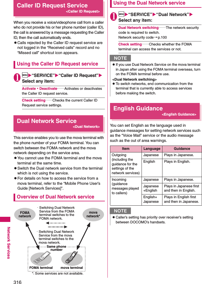 316Network ServicesCaller ID Request Service&lt;Caller ID Request&gt;When you receive a voice/videophone call from a caller who do not provide his or her phone number (caller ID), the call is answered by a message requesting the Caller ID, then the call automatically ends. zCalls rejected by the Caller ID request service are not logged in the “Received calls” record and no “Missed call” shortcut icon appears. Using the Caller ID Request service1i“SERVICE”“Caller ID Request” Select any item: Activate・Deactivate……Activates or deactivates the Caller ID request service. Check setting……Checks the current Caller ID Request service settings. Dual Network Service&lt;Dual Network&gt;This service enables you to use the mova terminal with the phone number of your FOMA terminal. You can switch between the FOMA network and the mova network depending on the service area. zYou cannot use the FOMA terminal and the mova terminal at the same time. zSwitch the Dual network service from the terminal which is not using the service. zFor details on how to access the service from a mova terminal, refer to the “Mobile Phone User’s Guide [Network Services]”. Overview of Dual Network serviceUsing the Dual Network service1i“SERVICE”“Dual Network” Select any item: Dual Network switching……The network security code is required to switch. Network security code→p.100Check setting……Checks whether the FOMA terminal can access the services or not. English Guidance&lt;English Guidance&gt;You can set English as the language used in guidance messages for setting network services such as the “Voice Mail” service or the audio message such as the out of area warnings. *: Some services are not available.・ Switching Dual Network Service from the FOMA terminal switches to the FOMA network.・ Switching Dual Network Service from the mova terminal switches to the mova network.Same phone numberFOMA networkmova network*FOMA terminal mova terminalNzIf you use Dual Network Service on the mova terminal in Japan after using the FOMA terminal overseas, turn on the FOMA terminal before use. &lt;Dual Network switching&gt;zTo switch networks, end communication from the terminal that is currently able to access services before making the switch. Item Language GuidanceOutgoing(including the guidance for the settings of the network services)Japanese Plays in Japanese. English Plays in English. Incoming(guidance messages played to callers)Japanese Plays in Japanese. Japanese+EnglishPlays in Japanese first and then in English. English+JapanesePlays in English first and then in Japanese. NzCaller’s setting has priority over receiver’s setting between DOCOMO’s handsets.