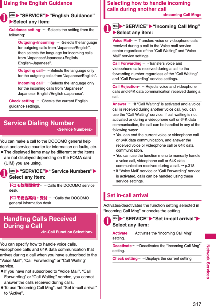 317Network ServicesUsing the English Guidance1i“SERVICE”“English Guidance” Select any item: Guidance setting……Selects the setting from the following: Outgoing+Incoming……Selects the language for outgoing calls from “Japanese/English”, then selects the language for incoming calls from “Japanese/Japanese+English/English+Japanese”. Outgoing call……Selects the language only for the outgoing calls from “Japanese/English”. Incoming call……Selects the language only for the incoming calls from “Japanese/Japanese+English/English+Japanese”. Check setting……Checks the current English guidance settings. Service Dialing Number&lt;Service Numbers&gt;You can make a call to the DOCOMO general help desk and service counter for information on faults, etc. zThe displayed items may be different or the items are not displayed depending on the FOMA card (UIM) you are using. 1i“SERVICE”“Service Numbers” Select any item: ドコモ故障問合せ……Calls the DOCOMO service desk. ドコモ総合案内・受付……Calls the DOCOMO general information desk. Handling Calls Received During a Call&lt;In-Call Function Selection&gt;You can specify how to handle voice calls, videophone calls and 64K data communication that arrives during a call when you have subscribed to the “Voice Mail”, “Call Forwarding” or “Call Waiting” service. zIf you have not subscribed to “Voice Mail”, “Call Forwarding” or “Call Waiting” service, you cannot answer the calls received during calls. zTo use “Incoming Call Mng”, set “Set in-call arrival” to “Active”. Selecting how to handle incoming calls during another call&lt;Incoming Call Mng&gt;1i“SERVICE”“Incoming Call Mng” Select any item: Voice Mail……Transfers voice or videophone calls received during a call to the Voice mail service center regardless of the “Call Waiting” and “Voice Mail” service settings. Call Forwarding……Transfers voice and videophone calls received during a call to the forwarding number regardless of the “Call Waiting” and “Call Forwarding” service settings. Call Rejection……Rejects voice and videophone calls and 64K data communication received during a call. Answer……If “Call Waiting” is activated and a voice call is received during another voice call, you can use the “Call Waiting” service. If call waiting is not activated or during a videophone call or 64K data communication, the call can be handled in any of the following ways: • You can end the current voice or videophone call or 64K data communication, and answer the received voice or videophone call or 64K data communication. • You can use the function menu to manually handle a voice call, videophone call or 64K data communication received during a call. →p.318• If “Voice Mail” service or “Call Forwarding” service is activated, calls can be handled using these service settings. Set in-call arrivalActivates/deactivates the function setting selected in “Incoming Call Mng” or checks the setting. 1i“SERVICE”“Set in-call arrival” Select any item: Activate……Activates the “Incoming Call Mng” setting. Deactivate……Deactivates the “Incoming Call Mng” setting. Check setting……Displays the current setting. 