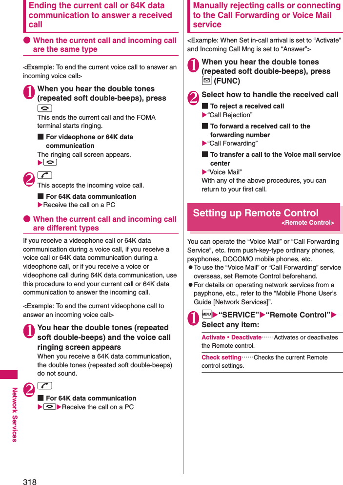 318Network ServicesEnding the current call or 64K data communication to answer a received call●When the current call and incoming call are the same type&lt;Example: To end the current voice call to answer an incoming voice call&gt; 1When you hear the double tones (repeated soft double-beeps), press yThis ends the current call and the FOMA terminal starts ringing. ■For videophone or 64K data communicationThe ringing call screen appears. y 2rThis accepts the incoming voice call. ■For 64K data communicationReceive the call on a PC●When the current call and incoming call are different typesIf you receive a videophone call or 64K data communication during a voice call, if you receive a voice call or 64K data communication during a videophone call, or if you receive a voice or videophone call during 64K data communication, use this procedure to end your current call or 64K data communication to answer the incoming call. &lt;Example: To end the current videophone call to answer an incoming voice call&gt; 1You hear the double tones (repeated soft double-beeps) and the voice call ringing screen appearsWhen you receive a 64K data communication, the double tones (repeated soft double-beeps) do not sound. 2r■For 64K data communicationyReceive the call on a PCManually rejecting calls or connecting to the Call Forwarding or Voice Mail service&lt;Example: When Set in-call arrival is set to “Activate” and Incoming Call Mng is set to “Answer”&gt; 1When you hear the double tones (repeated soft double-beeps), press u (FUNC)2Select how to handle the received call■To reject a received call“Call Rejection”■To forward a received call to the forwarding number“Call Forwarding”■To transfer a call to the Voice mail service center“Voice Mail”With any of the above procedures, you can return to your first call. Setting up Remote Control &lt;Remote Control&gt;You can operate the “Voice Mail” or “Call Forwarding Service”, etc. from push-key-type ordinary phones, payphones, DOCOMO mobile phones, etc. zTo use the “Voice Mail” or “Call Forwarding” service overseas, set Remote Control beforehand. zFor details on operating network services from a payphone, etc., refer to the “Mobile Phone User’s Guide [Network Services]”. 1i“SERVICE”“Remote Control” Select any item: Activate・Deactivate……Activates or deactivates the Remote control. Check setting……Checks the current Remote control settings. 