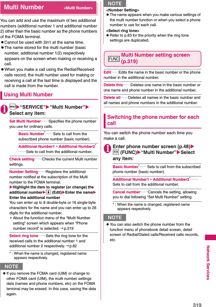 319Network ServicesMulti Number&lt;Multi Number&gt;You can add and use the maximum of two additional numbers (additional number 1 and additional number 2) other than the basic number as the phone numbers of the FOMA terminal. zCannot be used with 2in1 at the same time. zThe name stored for the multi number (basic number, additional number 1/2) respectively appears on the screen when making or receiving a call. zWhen you make a call using the Redial/Received calls record, the multi number used for making or receiving a call at the last time is displayed and the call is made from the number. Using Multi Number1i“SERVICE”“Multi Number” Select any item: Set Multi Number……Specifies the phone number you use for ordinary calls. Basic Number*……Sets to call from the subscribed phone number (basic number). Additional Number1・Additional Number2*……Sets to call from the additional number. Check setting……Checks the current Multi number settings. Number Setting……Registers the additional number notified at the subscription of the Multi number to the FOMA terminal. Highlight the item to register (or change) the additional numbero (Edit)Enter the name Enter the additional numberYou can enter up to 8 double-byte or 16 single-byte characters for the name and you can enter up to 26 digits for the additional number. • About the function menu of the “Multi Number setting” screen which appears when “Phone number record” is selected.→p.319Select ring tone……Sets the ring tone for the received calls to the additional number 1 and additional number 2 respectively.→p.82* : When the name is changed, registered name appears respectively. Multi Number setting screen (p.319)Edit……Edits the name in the basic number or the phone number in the additional number. Delete this……Deletes one name in the basic number or one name and phone number in the additional number. Delete all……Deletes all names in the basic number and all names and phone numbers in the additional number. Switching the phone number for each callYou can switch the phone number each time you make a call. 1Enter phone number screen (p.48)u (FUNC)“Multi Number”Select any item: Basic Number*……Sets to call from the subscribed phone number (basic number). Additional Number1・Additional Number2*……Sets to call from the additional number. Cancel number……Cancels the setting, allowing you to dial following “Set Multi Number” setting. * : When the name is changed, registered name appears respectively. NzIf you remove the FOMA card (UIM) or change to other FOMA card (UIM), the multi number settings data (names and phone numbers, etc) on the FOMA terminal may be erased. In this case, saving the data again. &lt;Number Setting&gt;zThe name appears when you make various settings of the multi number function or when you select a phone number to use for each call. &lt;Select ring tone&gt;zRefer to p.83 for the priority when the ring tone settings are duplicated. NzYou can also switch the phone number from the function menu of phonebook detail screen, detail screen of Redial/Dialed calls/Received calls records, etc. N
