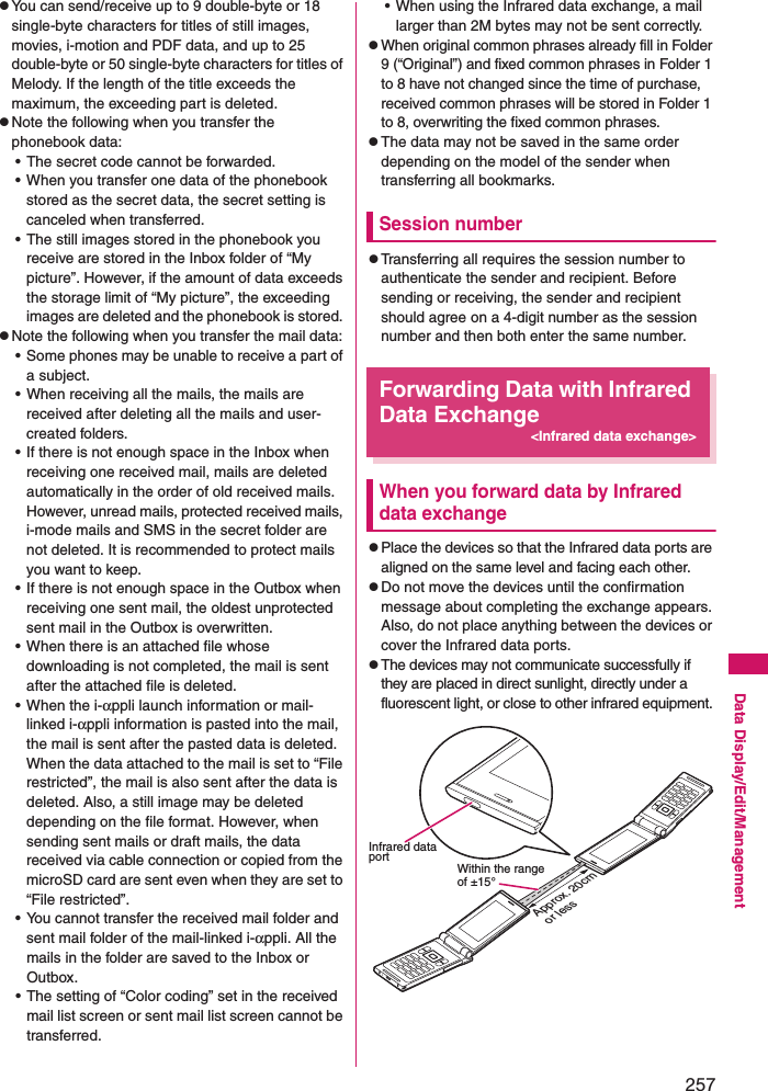 257Data Display/Edit/ManagementzYou can send/receive up to 9 double-byte or 18 single-byte characters for titles of still images, movies, i-motion and PDF data, and up to 25 double-byte or 50 single-byte characters for titles of Melody. If the length of the title exceeds the maximum, the exceeding part is deleted. zNote the following when you transfer the phonebook data: • The secret code cannot be forwarded. • When you transfer one data of the phonebook stored as the secret data, the secret setting is canceled when transferred. • The still images stored in the phonebook you receive are stored in the Inbox folder of “My picture”. However, if the amount of data exceeds the storage limit of “My picture”, the exceeding images are deleted and the phonebook is stored. zNote the following when you transfer the mail data: • Some phones may be unable to receive a part of a subject.• When receiving all the mails, the mails are received after deleting all the mails and user-created folders. • If there is not enough space in the Inbox when receiving one received mail, mails are deleted automatically in the order of old received mails. However, unread mails, protected received mails, i-mode mails and SMS in the secret folder are not deleted. It is recommended to protect mails you want to keep.• If there is not enough space in the Outbox when receiving one sent mail, the oldest unprotected sent mail in the Outbox is overwritten. • When there is an attached file whose downloading is not completed, the mail is sent after the attached file is deleted. • When the i-αppli launch information or mail-linked i-αppli information is pasted into the mail, the mail is sent after the pasted data is deleted. When the data attached to the mail is set to “File restricted”, the mail is also sent after the data is deleted. Also, a still image may be deleted depending on the file format. However, when sending sent mails or draft mails, the data received via cable connection or copied from the microSD card are sent even when they are set to “File restricted”. • You cannot transfer the received mail folder and sent mail folder of the mail-linked i-αppli. All the mails in the folder are saved to the Inbox or Outbox. • The setting of “Color coding” set in the received mail list screen or sent mail list screen cannot be transferred. • When using the Infrared data exchange, a mail larger than 2M bytes may not be sent correctly. zWhen original common phrases already fill in Folder 9 (“Original”) and fixed common phrases in Folder 1 to 8 have not changed since the time of purchase, received common phrases will be stored in Folder 1 to 8, overwriting the fixed common phrases.zThe data may not be saved in the same order depending on the model of the sender when transferring all bookmarks.Session numberzTransferring all requires the session number to authenticate the sender and recipient. Before sending or receiving, the sender and recipient should agree on a 4-digit number as the session number and then both enter the same number. Forwarding Data with Infrared Data Exchange&lt;Infrared data exchange&gt;When you forward data by Infrared data exchangezPlace the devices so that the Infrared data ports are aligned on the same level and facing each other.zDo not move the devices until the confirmation message about completing the exchange appears. Also, do not place anything between the devices or cover the Infrared data ports. zThe devices may not communicate successfully if they are placed in direct sunlight, directly under a fluorescent light, or close to other infrared equipment. Infrared data port Within the range of ±15°Approx. 20cm or less