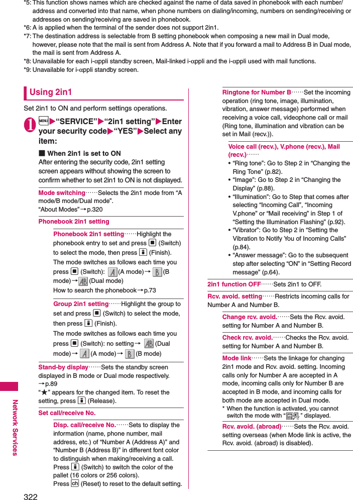 322Network Services*5: This function shows names which are checked against the name of data saved in phonebook with each number/address and converted into that name, when phone numbers on dialing/incoming, numbers on sending/receiving or addresses on sending/receiving are saved in phonebook. *6: A is applied when the terminal of the sender does not support 2in1. *7: The destination address is selectable from B setting phonebook when composing a new mail in Dual mode, however, please note that the mail is sent from Address A. Note that if you forward a mail to Address B in Dual mode, the mail is sent from Address A. *8: Unavailable for each i-αppli standby screen, Mail-linked i-αppli and the i-αppli used with mail functions. *9: Unavailable for i-αppli standby screen. Using 2in1Set 2in1 to ON and perform settings operations. 1i“SERVICE”“2in1 setting”Enter your security code“YES”Select any item: ■When 2in1 is set to ONAfter entering the security code, 2in1 setting screen appears without showing the screen to confirm whether to set 2in1 to ON is not displayed. Mode switching……Selects the 2in1 mode from “A mode/B mode/Dual mode”. “About Modes”→p.320Phonebook 2in1 settingPhonebook 2in1 setting……Highlight the phonebook entry to set and press d (Switch) to select the mode, then press o (Finish). The mode switches as follows each time you press d (Switch):  (A mode)→(B mode)→(Dual mode) How to search the phonebook→p.73Group 2in1 setting……Highlight the group to set and press d (Switch) to select the mode, then press o (Finish). The mode switches as follows each time you press d (Switch): no setting→ (Dual mode)→(A mode)→(B mode) Stand-by display……Sets the standby screen displayed in B mode or Dual mode respectively.→p.89“★” appears for the changed item. To reset the setting, press o (Release). Set call/receive No.Disp. call/receive No.……Sets to display the information (name, phone number, mail address, etc.) of “Number A (Address A)” and “Number B (Address B)” in different font color to distinguish when making/receiving a call. Press o (Switch) to switch the color of the pallet (16 colors or 256 colors). Press p (Reset) to reset to the default setting. Ringtone for Number B……Set the incoming operation (ring tone, image, illumination, vibration, answer message) performed when receiving a voice call, videophone call or mail (Ring tone, illumination and vibration can be set in Mail (recv.)).Voice call (recv.), V.phone (recv.), Mail (recv.)……• “Ring tone”: Go to Step 2 in “Changing the Ring Tone” (p.82).• “Image”: Go to Step 2 in “Changing the Display” (p.88).• “Illumination”: Go to Step that comes after selecting “Incoming Call”, “Incoming V.phone” or “Mail receiving” in Step 1 of “Setting the Illumination Flashing” (p.92).• “Vibrator”: Go to Step 2 in “Setting the Vibration to Notify You of Incoming Calls” (p.84).• “Answer message”: Go to the subsequent step after selecting “ON” in “Setting Record message” (p.64).2in1 function OFF……Sets 2in1 to OFF. Rcv. avoid. setting……Restricts incoming calls for Number A and Number B. Change rcv. avoid.……Sets the Rcv. avoid. setting for Number A and Number B. Check rcv. avoid.……Checks the Rcv. avoid. setting for Number A and Number B. Mode link……Sets the linkage for changing 2in1 mode and Rcv. avoid. setting. Incoming calls only for Number A are accepted in A mode, incoming calls only for Number B are accepted in B mode, and incoming calls for both mode are accepted in Dual mode. * When the function is activated, you cannot switch the mode with “ ” displayed. Rcv. avoid. (abroad)……Sets the Rcv. avoid. setting overseas (when Mode link is active, the Rcv. avoid. (abroad) is disabled).