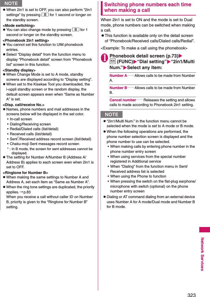 323Network ServicesSwitching phone numbers each time when making a callWhen 2in1 is set to ON and the mode is set to Dual mode, phone numbers can be switched when making a call. zThis function is available only on the detail screen of “Phonebook/Received calls/Dialed calls/Redial”. &lt;Example: To make a call using the phonebook&gt;1Phonebook detail screen (p.73)u (FUNC)“Dial setting”“2in1/Multi Num.”Select any item: Number A……Allows calls to be made from Number A. Number B……Allows calls to be made from Number B. Cancel number……Releases the setting and allows calls to made according to Phonebook 2in1 setting. NzWhen 2in1 is set to OFF, you can also perform “2in1 settings” by pressing 8 for 1 second or longer on the standby screen. &lt;Mode switching&gt;zYou can also change mode by pressing 8 for 1 second or longer on the standby screen. &lt;Phonebook 2in1 setting&gt;zYou cannot set this function to UIM phonebook entries. zSelect “Display detail” from the function menu to display “Phonebook detail” screen from “Phonebook list” screen in this function. &lt;Standby display&gt;zWhen Change Mode is set to A mode, standby screens are displayed according to “Display setting”. zWhen set to the Kisekae Tool you downloaded, the i-αppli standby screen or the random display, the default screen appears even when “Same as Number A” is set. &lt;Disp. call/receive No.&gt;zNames, phone numbers and mail addresses in the screens below will be displayed in the set color. • In-call screen• Dialing/Receiving screen• Redial/Dialed calls (list/detail)• Received calls (list/detail)•Sent*/Received address record screen (list/detail)• Chaku-moji Sent messages record screen* : In B mode, the screen for sent addresses cannot be displayed. zThe setting for Number A/Number B (Address A/Address B) applies to each screen even when 2in1 is set to OFF. &lt;Ringtone for Number B&gt;zWhen making the same settings to Number A and Address A, set each item as “Same as Number A”. zWhen the ring tone settings are duplicated, the priority applies.→p.83When you receive a call without caller ID on Number B, priority is given to the “Ringtone for Number B” setting. Nz“2in1/Multi Num.” in the function menu cannot be selected when the mode is set to A mode or B mode. zWhen the following operations are performed, the phone number selection screen is displayed and the phone number to use can be selected. • When making calls by entering phone number in the phone number entry screen• When using services from the special number registered in Additional service• When “Dialing” from the function menu in Sent/Received address list is selected• When using the Phone to function• When pressing the switch on the flat-plug earphone/microphone with switch (optional) on the phone number entry screenzDialing or AT command dialing from an external device uses Number A for A mode/Dual mode and Number B for B mode. 
