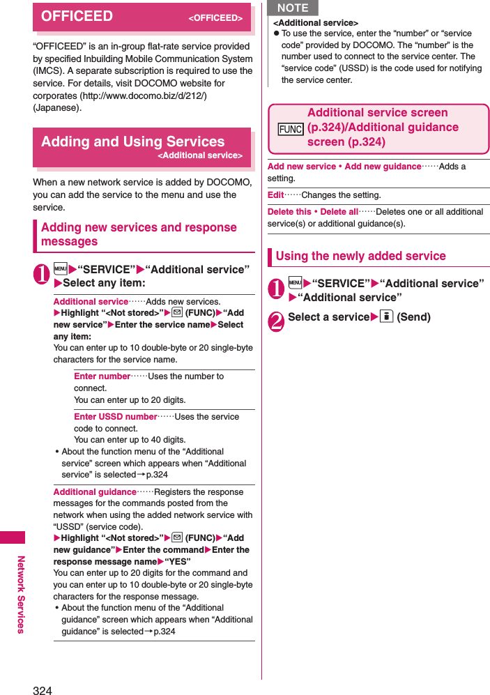 324Network ServicesOFFICEED&lt;OFFICEED&gt;“OFFICEED” is an in-group flat-rate service provided by specified Inbuilding Mobile Communication System (IMCS). A separate subscription is required to use the service. For details, visit DOCOMO website for corporates (http://www.docomo.biz/d/212/) (Japanese).Adding and Using Services&lt;Additional service&gt;When a new network service is added by DOCOMO, you can add the service to the menu and use the service. Adding new services and response messages1i“SERVICE”“Additional service”Select any item: Additional service……Adds new services. Highlight “&lt;Not stored&gt;”u (FUNC)“Add new service”Enter the service nameSelect any item: You can enter up to 10 double-byte or 20 single-byte characters for the service name. Enter number……Uses the number to connect. You can enter up to 20 digits. Enter USSD number……Uses the service code to connect. You can enter up to 40 digits. • About the function menu of the “Additional service” screen which appears when “Additional service” is selected →p.324Additional guidance……Registers the response messages for the commands posted from the network when using the added network service with “USSD” (service code). Highlight “&lt;Not stored&gt;”u (FUNC)“Add new guidance”Enter the commandEnter the response message name“YES”You can enter up to 20 digits for the command and you can enter up to 10 double-byte or 20 single-byte characters for the response message. • About the function menu of the “Additional guidance” screen which appears when “Additional guidance” is selected→p.324Additional service screen (p.324)/Additional guidance screen (p.324)Add new service・Add new guidance……Adds a setting. Edit……Changes the setting. Delete this・Delete all……Deletes one or all additional service(s) or additional guidance(s). Using the newly added service1i“SERVICE”“Additional service”“Additional service”2Select a serviceo (Send)N&lt;Additional service&gt;zTo use the service, enter the “number” or “service code” provided by DOCOMO. The “number” is the number used to connect to the service center. The “service code” (USSD) is the code used for notifying the service center. 