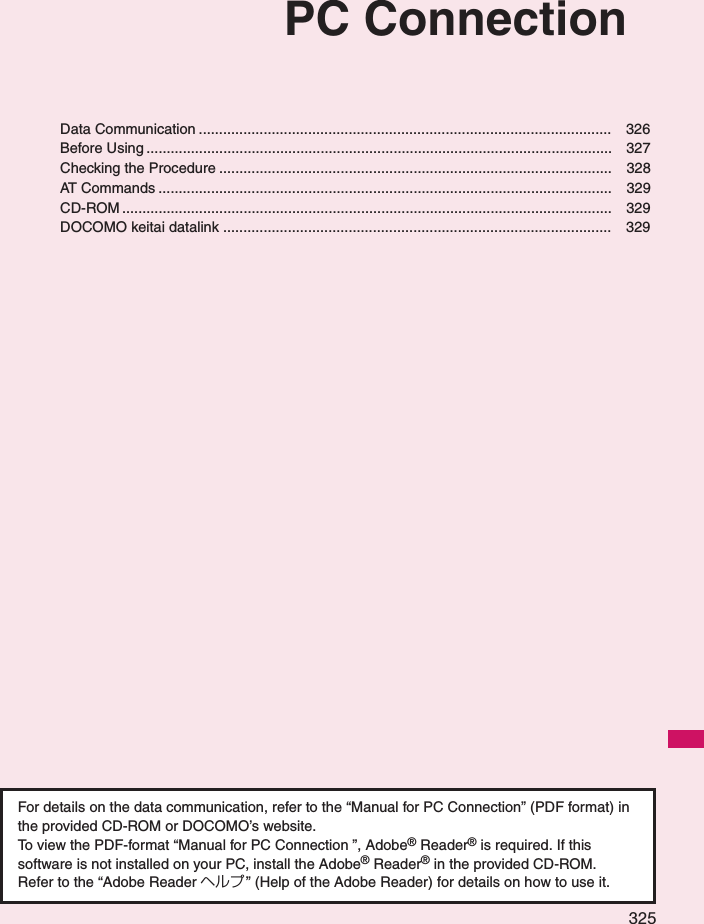 325PC ConnectionData Communication ...................................................................................................... 326Before Using ................................................................................................................... 327Checking the Procedure ................................................................................................. 328AT Commands ................................................................................................................ 329CD-ROM ......................................................................................................................... 329DOCOMO keitai datalink ................................................................................................ 329For details on the data communication, refer to the “Manual for PC Connection” (PDF format) in the provided CD-ROM or DOCOMO’s website. To view the PDF-format “Manual for PC Connection ”, Adobe® Reader® is required. If this software is not installed on your PC, install the Adobe® Reader® in the provided CD-ROM. Refer to the “Adobe Reader ヘルプ” (Help of the Adobe Reader) for details on how to use it. 