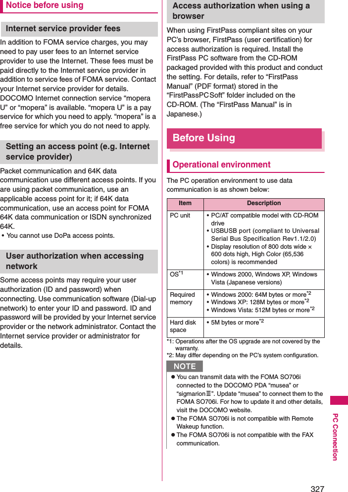 327PC ConnectionNotice before usingInternet service provider feesIn addition to FOMA service charges, you may need to pay user fees to an Internet service provider to use the Internet. These fees must be paid directly to the Internet service provider in addition to service fees of FOMA service. Contact your Internet service provider for details. DOCOMO Internet connection service “mopera U” or “mopera” is available. “mopera U” is a pay service for which you need to apply. “mopera” is a free service for which you do not need to apply. Setting an access point (e.g. Internet service provider)Packet communication and 64K data communication use different access points. If you are using packet communication, use an applicable access point for it; if 64K data communication, use an access point for FOMA 64K data communication or ISDN synchronized 64K. • You cannot use DoPa access points. User authorization when accessing networkSome access points may require your user authorization (ID and password) when connecting. Use communication software (Dial-up network) to enter your ID and password. ID and password will be provided by your Internet service provider or the network administrator. Contact the Internet service provider or administrator for details. Access authorization when using a browserWhen using FirstPass compliant sites on your PC’s browser, FirstPass (user certification) for access authorization is required. Install the FirstPass PC software from the CD-ROM packaged provided with this product and conduct the setting. For details, refer to “FirstPass Manual” (PDF format) stored in the “FirstPassPCSoft” folder included on the CD-ROM. (The “FirstPass Manual” is in Japanese.) Before Using Operational environmentThe PC operation environment to use data communication is as shown below: *1: Operations after the OS upgrade are not covered by the warranty. *2: May differ depending on the PC’s system configuration. Item DescriptionPC unit • PC/AT compatible model with CD-ROM drive• USBUSB port (compliant to Universal Serial Bus Specification Rev1.1/2.0)• Display resolution of 800 dots wide × 600 dots high, High Color (65,536 colors) is recommendedOS*1 • Windows 2000, Windows XP, Windows Vista (Japanese versions)Required memory• Windows 2000: 64M bytes or more*2• Windows XP: 128M bytes or more*2• Windows Vista: 512M bytes or more*2Hard disk space• 5M bytes or more*2NzYou can transmit data with the FOMA SO706i connected to the DOCOMO PDA “musea” or “sigmarionⅢ”. Update “musea” to connect them to the FOMA SO706i. For how to update it and other details, visit the DOCOMO website. zThe FOMA SO706i is not compatible with Remote Wakeup function. zThe FOMA SO706i is not compatible with the FAX communication. 