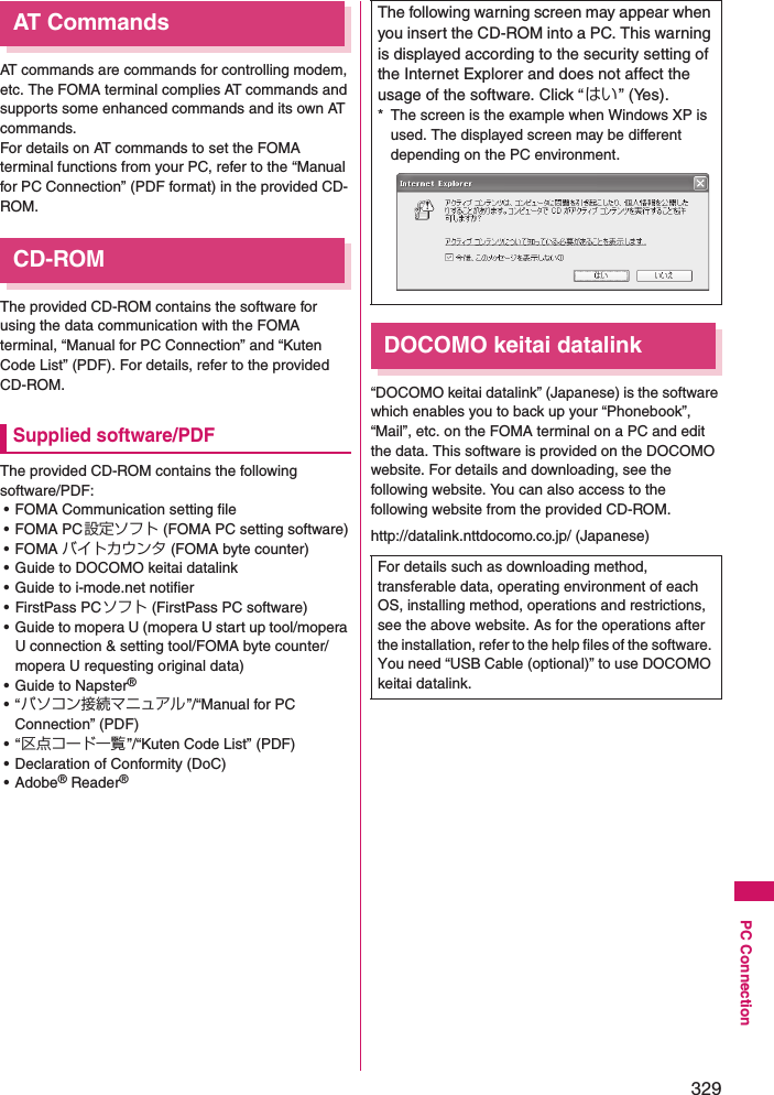 329PC ConnectionAT CommandsAT commands are commands for controlling modem, etc. The FOMA terminal complies AT commands and supports some enhanced commands and its own AT commands. For details on AT commands to set the FOMA terminal functions from your PC, refer to the “Manual for PC Connection” (PDF format) in the provided CD-ROM. CD-ROMThe provided CD-ROM contains the software for using the data communication with the FOMA terminal, “Manual for PC Connection” and “Kuten Code List” (PDF). For details, refer to the provided CD-ROM. Supplied software/PDFThe provided CD-ROM contains the following software/PDF: • FOMA Communication setting file• FOMA PC設定ソフト (FOMA PC setting software)•FOMA バイトカウンタ (FOMA byte counter)• Guide to DOCOMO keitai datalink• Guide to i-mode.net notifier• FirstPass PCソフト (FirstPass PC software)• Guide to mopera U (mopera U start up tool/mopera U connection &amp; setting tool/FOMA byte counter/mopera U requesting original data)• Guide to Napster®•“パソコン接続マニュアル”/“Manual for PC Connection” (PDF)•“区点コード一覧 ”/“Kuten Code List” (PDF)• Declaration of Conformity (DoC)• Adobe® Reader® DOCOMO keitai datalink“DOCOMO keitai datalink” (Japanese) is the software which enables you to back up your “Phonebook”, “Mail”, etc. on the FOMA terminal on a PC and edit the data. This software is provided on the DOCOMO website. For details and downloading, see the following website. You can also access to the following website from the provided CD-ROM. http://datalink.nttdocomo.co.jp/ (Japanese)The following warning screen may appear when you insert the CD-ROM into a PC. This warning is displayed according to the security setting of the Internet Explorer and does not affect the usage of the software. Click “はい ” (Yes). * The screen is the example when Windows XP is used. The displayed screen may be different depending on the PC environment. For details such as downloading method, transferable data, operating environment of each OS, installing method, operations and restrictions, see the above website. As for the operations after the installation, refer to the help files of the software. You need “USB Cable (optional)” to use DOCOMO keitai datalink. 