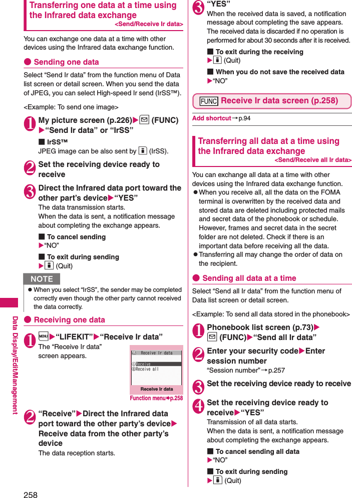 258Data Display/Edit/ManagementTransferring one data at a time using the Infrared data exchange&lt;Send/Receive Ir data&gt;You can exchange one data at a time with other devices using the Infrared data exchange function. ●Sending one dataSelect “Send Ir data” from the function menu of Data list screen or detail screen. When you send the data of JPEG, you can select High-speed Ir send (IrSS™). &lt;Example: To send one image&gt; 1 My picture screen (p.226)u (FUNC) “Send Ir data” or “IrSS”■IrSS™JPEG image can be also sent by o (IrSS). 2Set the receiving device ready to receive3 Direct the Infrared data port toward the other part’s device“YES”The data transmission starts. When the data is sent, a notification message about completing the exchange appears. ■To cancel sending“NO”■To exit during sendingo (Quit)●Receiving one data1 i“LIFEKIT”“Receive Ir data”The “Receive Ir data” screen appears. 2 “Receive”Direct the Infrared data port toward the other party’s device Receive data from the other party’s deviceThe data reception starts.3 “YES”When the received data is saved, a notification message about completing the save appears. The received data is discarded if no operation is performed for about 30 seconds after it is received. ■To exit during the receivingo (Quit)■When you do not save the received data“NO”Receive Ir data screen (p.258)Add shortcut →p.94Transferring all data at a time using the Infrared data exchange&lt;Send/Receive all Ir data&gt;You can exchange all data at a time with other devices using the Infrared data exchange function. zWhen you receive all, all the data on the FOMA terminal is overwritten by the received data and stored data are deleted including protected mails and secret data of the phonebook or schedule. However, frames and secret data in the secret folder are not deleted. Check if there is an important data before receiving all the data. zTransferring all may change the order of data on the recipient. ●Sending all data at a timeSelect “Send all Ir data” from the function menu of Data list screen or detail screen. &lt;Example: To send all data stored in the phonebook&gt; 1 Phonebook list screen (p.73)u (FUNC)“Send all Ir data”2 Enter your security codeEnter session number“Session number”→p.2573Set the receiving device ready to receive4 Set the receiving device ready to receive“YES”Transmission of all data starts. When the data is sent, a notification message about completing the exchange appears.■To cancel sending all data“NO”■To exit during sendingo (Quit)NzWhen you select “IrSS”, the sender may be completed correctly even though the other party cannot received the data correctly.Receive Ir dataFunction menup.258