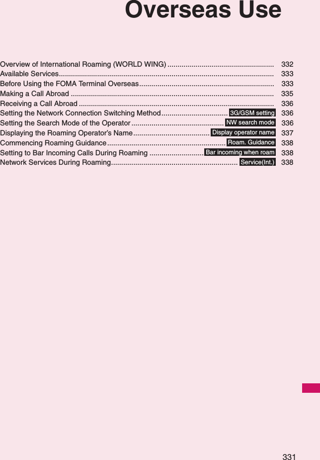 331Overseas UseOverview of International Roaming (WORLD WING) ..................................................... 332Available Services........................................................................................................... 333Before Using the FOMA Terminal Overseas................................................................... 333Making a Call Abroad ..................................................................................................... 335Receiving a Call Abroad ................................................................................................. 336Setting the Network Connection Switching Method................................. 336Setting the Search Mode of the Operator .............................................. 336Displaying the Roaming Operator’s Name...................................... 337Commencing Roaming Guidance........................................................... 338Setting to Bar Incoming Calls During Roaming ........................... 338Network Services During Roaming............................................................... 3383G/GSM settingNW search modeDisplay operator nameRoam. GuidanceBar incoming when roamService(Int.)