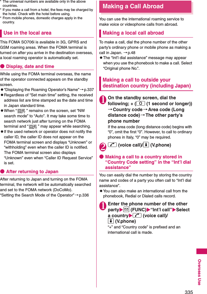 335Overseas Use* The universal numbers are available only in the above countries. * If you make a call from a hotel, the fees may be charged by the hotel. Check with the hotel before using. * From mobile phones, domestic charges apply in the country.Use in the local areaThis FOMA SO706i is available in 3G, GPRS and GSM roaming areas. When the FOMA terminal is turned on after you arrive in the destination overseas, a local roaming operator is automatically set. ●Display, date and timeWhile using the FOMA terminal overseas, the name of the operator connected appears on the standby screen. z“Displaying the Roaming Operator’s Name” →p.337zRegardless of “Set main time” setting, the received address list are time stamped as the date and time in Japan standard time. zWhen “ ” remains on the screen, set “NW search mode” to “Auto”. It may take some time to search network just after turning on the FOMA terminal and “ ” may appear while searching. zIf the used network or operator does not notify the caller ID, the caller ID does not appear on the FOMA terminal screen and displays “Unknown” or “withholding” even when the caller ID is notified. The FOMA terminal screen also displays “Unknown” even when “Caller ID Request Service” is set. ●After returning to JapanAfter returning to Japan and turning on the FOMA terminal, the network will be automatically searched and set to the FOMA network (DoCoMo). “Setting the Search Mode of the Operator”→p.336Making a Call AbroadYou can use the international roaming service to make voice or videophone calls from abroad. Making a local call abroadTo make a call, dial the phone number of the other party’s ordinary phone or mobile phone as making a call in Japan. →p.48zThe “Int’l dial assistance” message may appear when you use the phonebook to make a call. Select “Original phone No.”. Making a call to outside your destination country (including Japan)1On the standby screen, dial the following; + (0 (1 second or longer))→Country code→Area code (Long distance code)→The other party’s phone numberIf the area code (long distance code) begins with “0”, omit the first “0”. However, to call to ordinary phones in Italy, “0” may be required. 2r (voice call)/o (V.phone)●Making a call to a country stored in “Country Code setting” in the “Int’l dial assistance”You can easily dial the number by storing the country name and codes of a party you often call to “Int’l dial assistance”. zYou can also make an international call from the phonebook, Redial or Dialed calls record. 1Enter the phone number of the other partyu (FUNC)“Int’l call”Select a countryr (voice call)/o (V.phone)“+” and “Country code” is prefixed and an international call is made. 