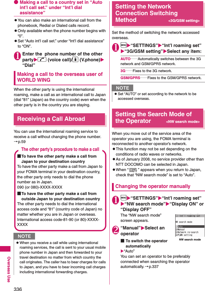 336Overseas Use●Making a call to a country set in “Auto int’l call set.” under “Int’l dial assistance”zYou can also make an international call from the phonebook, Redial or Dialed calls record.zOnly available when the phone number begins with “0”. zSet “Auto int’l call set.” under “Int’l dial assistance” to “ON”. 1Enter the  phone number of the other partyr (voice call)/o (V.phone) “Dial”Making a call to the overseas user of WORLD WINGWhen the other party is using the international roaming, make a call as an international call to Japan (dial “81” (Japan) as the country code) even when the other party is in the country you are staying. Receiving a Call AbroadYou can use the international roaming service to receive a call without changing the phone number. →p.59Setting the Network Connection Switching Method &lt;3G/GSM setting&gt;Set the method of switching the network accessed overseas.1i“SETTINGS”“Int’l roaming set”“3G/GSM setting”Select any item:AUTO……Automatically switches between the 3G network and GSM/GPRS network.3G……Fixes to the 3G network.GSM/GPRS……Fixes to the GSM/GPRS network.Setting the Search Mode of the Operator&lt;NW search mode&gt;When you move out of the service area of the operator you are using, the FOMA terminal is reconnected to another operator’s network. zThis function may not be set depending on the conditions of radio waves or networks. zAs of January 2008, no service provider other than NTT DOCOMO can be selected in Japan. zWhen “ ” appears when you return to Japan, check that “NW search mode” is set to “Auto”. Changing the operator manually1i“SETTINGS”“Int’l roaming set”“NW search mode”“Display ON” or “Display OFF”The “NW search mode” screen appears. 2“Manual”Select an operator■To switch the operator automatically“Auto”You can set an operator to be preferably connected when searching the operator automatically.→p.337NzWhen you receive a call while using international roaming services, the call is sent to your usual mobile phone number in Japan and then forwarded to your travel destination no matter from which country the call originates. The caller has to bear charges for calls to Japan, and you have to bear incoming call charges including international forwarding charges. The other party’s procedure to make a call■To have the other party make a call from Japan to your destination countryTo have the other party make a call from Japan to your FOMA terminal in your destination country, the other party only needs to dial the phone number as in Japan. 090 (or 080)-XXXX-XXXX■To have the other party make a call from outside Japan to your destination countryThe other party needs to dial the international access code and “81” (country code of Japan) no matter whether you are in Japan or overseas. International access code-81-90 (or 80)-XXXX-XXXXNzSet “AUTO” or set according to the network to be accessed overseas.NW search mode