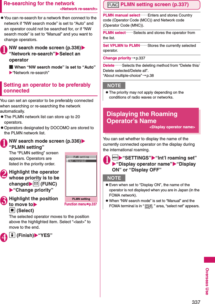 337Overseas UseRe-searching for the network&lt;Network re-search&gt;zYou can re-search for a network then connect to the network if “NW search mode” is set to “Auto” and an operator could not be searched for, or if “NW search mode” is set to “Manual” and you want to change operators. 1NW search mode screen (p.336) “Network re-search”Select an operator■When “NW search mode” is set to “Auto”“Network re-search”Setting an operator to be preferably connectedYou can set an operator to be preferably connected when searching or re-searching the network automatically. zThe PLMN network list can store up to 20 operators. zOperators designated by DOCOMO are stored to the PLMN network list. 1NW search mode screen (p.336) “PLMN setting”The “PLMN setting” screen appears. Operators are listed in the priority order. 2Highlight the operator whose priority is to be changedu (FUNC) “Change priority”3Highlight the position to move tod (Select)The selected operator moves to the position above the highlighted item. Select “&lt;last&gt;” to move to the end. 4o (Finish)“YES”PLMN setting screen (p.337)PLMN manual select……Enters and stores Country code (Operator Code (MCC)) and Network code (Operator Code (MNC)). PLMN select……Selects and stores the operator from the list. Set VPLMN to PLMN……Stores the currently selected operator. Change priority→p.337Delete……Selects the deleting method from “Delete this/Delete selected/Delete all”. “About multiple-choice”→p.38Displaying the Roaming Operator’s Name&lt;Display operator name&gt;You can set whether to display the name of the currently connected operator on the display during the international roaming. 1i“SETTINGS”“Int’l roaming set” “Display operator name”“Display ON” or “Display OFF”PLMN settingFunction menup.337NzThe priority may not apply depending on the conditions of radio waves or networks. NzEven when set to “Display ON”, the name of the operator is not displayed when you are in Japan (in the FOMA network). zWhen “NW search mode” is set to “Manual” and the FOMA terminal is in “ ” area, “select net” appears. 