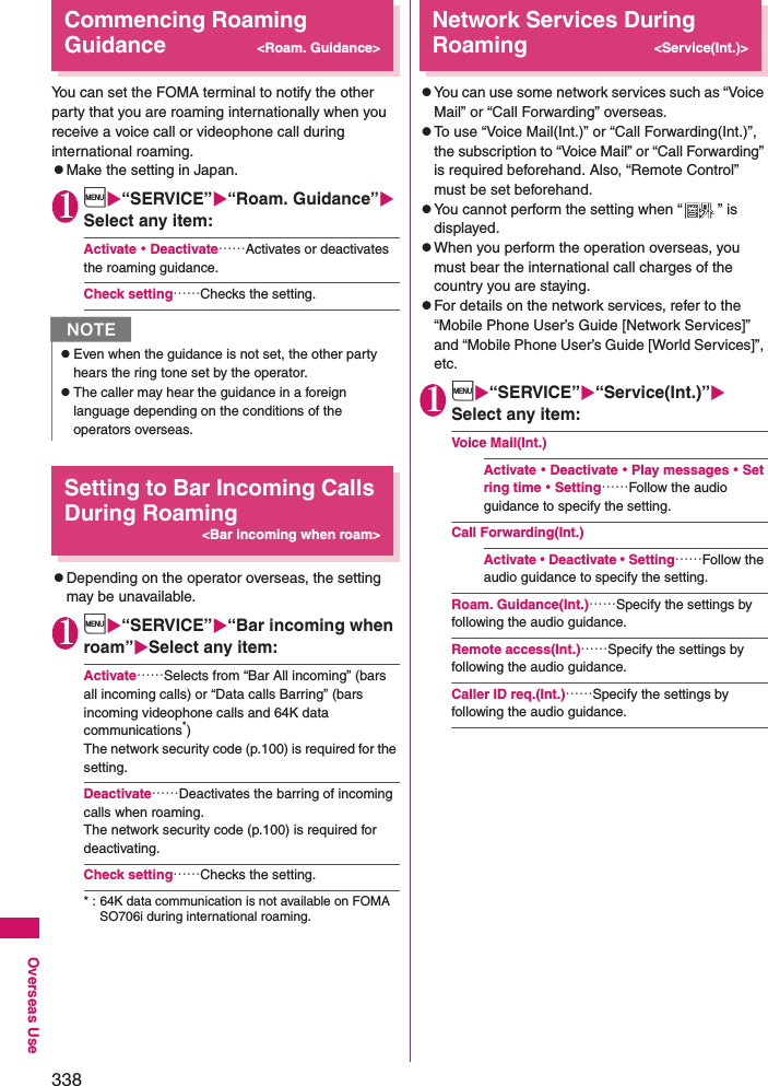 338Overseas UseCommencing Roaming Guidance&lt;Roam. Guidance&gt;You can set the FOMA terminal to notify the other party that you are roaming internationally when you receive a voice call or videophone call during international roaming. zMake the setting in Japan. 1i“SERVICE”“Roam. Guidance” Select any item: Activate・Deactivate……Activates or deactivates the roaming guidance. Check setting……Checks the setting. Setting to Bar Incoming Calls During Roaming&lt;Bar incoming when roam&gt;zDepending on the operator overseas, the setting may be unavailable.1i“SERVICE”“Bar incoming when roam”Select any item: Activate……Selects from “Bar All incoming” (bars all incoming calls) or “Data calls Barring” (bars incoming videophone calls and 64K data communications*) The network security code (p.100) is required for the setting. Deactivate……Deactivates the barring of incoming calls when roaming. The network security code (p.100) is required for deactivating. Check setting……Checks the setting. * : 64K data communication is not available on FOMA SO706i during international roaming. Network Services During Roaming&lt;Service(Int.)&gt;zYou can use some network services such as “Voice Mail” or “Call Forwarding” overseas. zTo use “Voice Mail(Int.)” or “Call Forwarding(Int.)”, the subscription to “Voice Mail” or “Call Forwarding” is required beforehand. Also, “Remote Control” must be set beforehand. zYou cannot perform the setting when “ ” is displayed. zWhen you perform the operation overseas, you must bear the international call charges of the country you are staying. zFor details on the network services, refer to the “Mobile Phone User’s Guide [Network Services]” and “Mobile Phone User’s Guide [World Services]”, etc. 1i“SERVICE”“Service(Int.)”Select any item: Voice Mail(Int.)Activate・Deactivate・Play messages・Set ring time・Setting……Follow the audio guidance to specify the setting. Call Forwarding(Int.)Activate・Deactivate・Setting……Follow the audio guidance to specify the setting. Roam. Guidance(Int.)……Specify the settings by following the audio guidance. Remote access(Int.)……Specify the settings by following the audio guidance. Caller ID req.(Int.)……Specify the settings by following the audio guidance. NzEven when the guidance is not set, the other party hears the ring tone set by the operator. zThe caller may hear the guidance in a foreign language depending on the conditions of the operators overseas. 