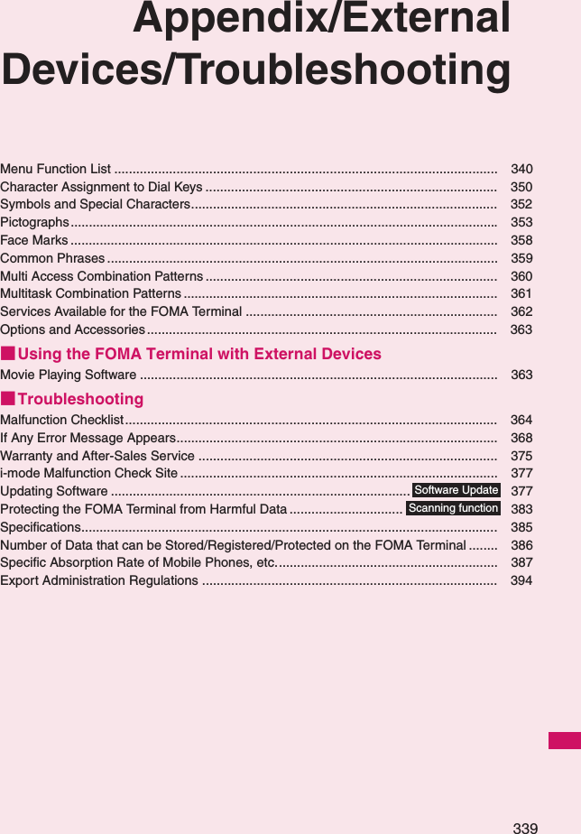 339Appendix/ExternalDevices/TroubleshootingMenu Function List ......................................................................................................... 340Character Assignment to Dial Keys ................................................................................ 350Symbols and Special Characters.................................................................................... 352Pictographs .....................................................................................................................353Face Marks ..................................................................................................................... 358Common Phrases ........................................................................................................... 359Multi Access Combination Patterns ................................................................................ 360Multitask Combination Patterns ...................................................................................... 361Services Available for the FOMA Terminal ..................................................................... 362Options and Accessories ................................................................................................ 363■Using the FOMA Terminal with External DevicesMovie Playing Software .................................................................................................. 363■TroubleshootingMalfunction Checklist...................................................................................................... 364If Any Error Message Appears........................................................................................ 368Warranty and After-Sales Service .................................................................................. 375i-mode Malfunction Check Site ....................................................................................... 377Updating Software .................................................................................. 377Protecting the FOMA Terminal from Harmful Data ............................... 383Specifications..................................................................................................................385Number of Data that can be Stored/Registered/Protected on the FOMA Terminal ........ 386Specific Absorption Rate of Mobile Phones, etc............................................................. 387Export Administration Regulations ................................................................................. 394Software UpdateScanning function