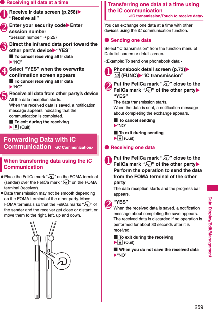 259Data Display/Edit/Management●Receiving all data at a time1Receive Ir data screen (p.258) “Receive all”2Enter your security codeEnter session number“Session number”→p.2573 Direct the Infrared data port toward the other part’s device“YES”■To cancel receiving all Ir data“NO”4Select “YES” when the overwrite confirmation screen appears■To cancel receiving all Ir data“NO”5Receive all data from other party’s deviceAll the data reception starts. When the received data is saved, a notification message appears indicating that the communication is completed. ■To exit during the receivingo (Quit)Forwarding Data with iC Communication&lt;iC Communication&gt;When transferring data using the iC CommunicationzPlace the FeliCa mark “e” on the FOMA terminal (sender) over the FeliCa mark “e” on the FOMA terminal (receiver). zData transmission may not be smooth depending on the FOMA terminal of the other party. Move FOMA terminals so that the FeliCa marks “e” of the sender and the receiver get close or distant, or move them to the right, left, up and down. Transferring one data at a time using the iC communication&lt;iC transmission/Touch to receive data&gt;You can exchange one data at a time with other devices using the iC communication function. ●Sending one dataSelect “iC transmission” from the function menu of Data list screen or detail screen. &lt;Example: To send one phonebook data&gt;1Phonebook detail screen (p.73)u (FUNC)“iC transmission”2Put the FeliCa mark “e” close to the FeliCa mark “e” of the other party “YES”The data transmission starts. When the data is sent, a notification message about completing the exchange appears. ■To cancel sending“NO”■To exit during sendingo (Quit)●Receiving one data1Put the FeliCa mark “e” close to the FeliCa mark “e” of the other party Perform the operation to send the data from the FOMA terminal of the other partyThe data reception starts and the progress bar appears. 2“YES”When the received data is saved, a notification message about completing the save appears. The received data is discarded if no operation is performed for about 30 seconds after it is received. ■To exit during the receivingo (Quit)■When you do not save the received data“NO”
