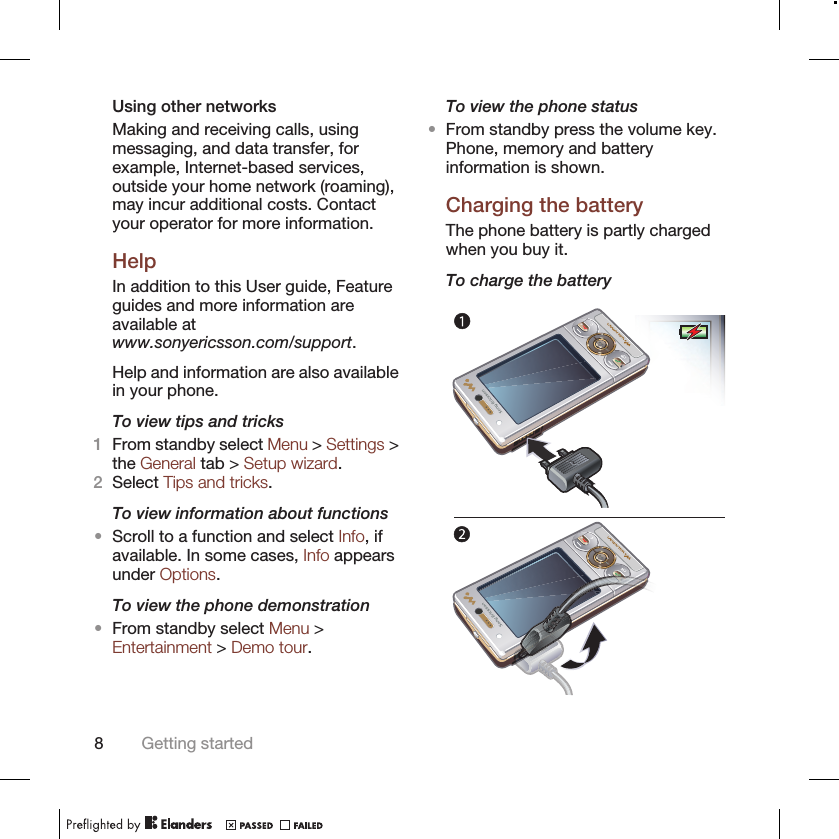 Using other networksMaking and receiving calls, usingmessaging, and data transfer, forexample, Internet-based services,outside your home network (roaming),may incur additional costs. Contactyour operator for more information.HelpIn addition to this User guide, Featureguides and more information areavailable atwww.sonyericsson.com/support.Help and information are also availablein your phone.To view tips and tricks1From standby select Menu &gt; Settings &gt;the General tab &gt; Setup wizard.2Select Tips and tricks.To view information about functions•Scroll to a function and select Info, ifavailable. In some cases, Info appearsunder Options.To view the phone demonstration•From standby select Menu &gt;Entertainment &gt; Demo tour.To view the phone status•From standby press the volume key.Phone, memory and batteryinformation is shown.Charging the batteryThe phone battery is partly chargedwhen you buy it.To charge the battery8Getting started